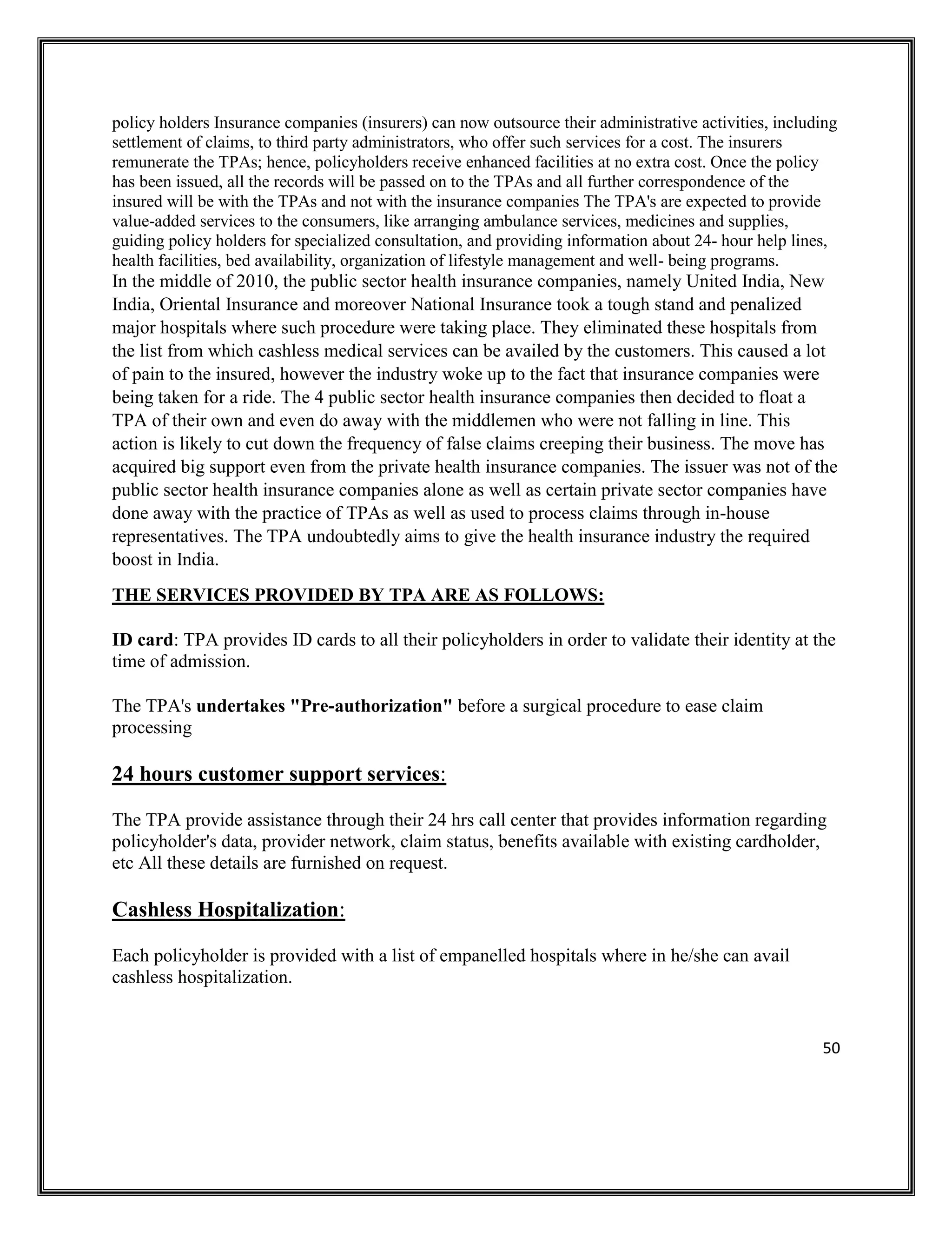 50
policy holders Insurance companies (insurers) can now outsource their administrative activities, including
settlement of claims, to third party administrators, who offer such services for a cost. The insurers
remunerate the TPAs; hence, policyholders receive enhanced facilities at no extra cost. Once the policy
has been issued, all the records will be passed on to the TPAs and all further correspondence of the
insured will be with the TPAs and not with the insurance companies The TPA's are expected to provide
value-added services to the consumers, like arranging ambulance services, medicines and supplies,
guiding policy holders for specialized consultation, and providing information about 24- hour help lines,
health facilities, bed availability, organization of lifestyle management and well- being programs.
In the middle of 2010, the public sector health insurance companies, namely United India, New
India, Oriental Insurance and moreover National Insurance took a tough stand and penalized
major hospitals where such procedure were taking place. They eliminated these hospitals from
the list from which cashless medical services can be availed by the customers. This caused a lot
of pain to the insured, however the industry woke up to the fact that insurance companies were
being taken for a ride. The 4 public sector health insurance companies then decided to float a
TPA of their own and even do away with the middlemen who were not falling in line. This
action is likely to cut down the frequency of false claims creeping their business. The move has
acquired big support even from the private health insurance companies. The issuer was not of the
public sector health insurance companies alone as well as certain private sector companies have
done away with the practice of TPAs as well as used to process claims through in-house
representatives. The TPA undoubtedly aims to give the health insurance industry the required
boost in India.
THE SERVICES PROVIDED BY TPA ARE AS FOLLOWS:
ID card: TPA provides ID cards to all their policyholders in order to validate their identity at the
time of admission.
The TPA's undertakes "Pre-authorization" before a surgical procedure to ease claim
processing
24 hours customer support services:
The TPA provide assistance through their 24 hrs call center that provides information regarding
policyholder's data, provider network, claim status, benefits available with existing cardholder,
etc All these details are furnished on request.
Cashless Hospitalization:
Each policyholder is provided with a list of empanelled hospitals where in he/she can avail
cashless hospitalization.
 