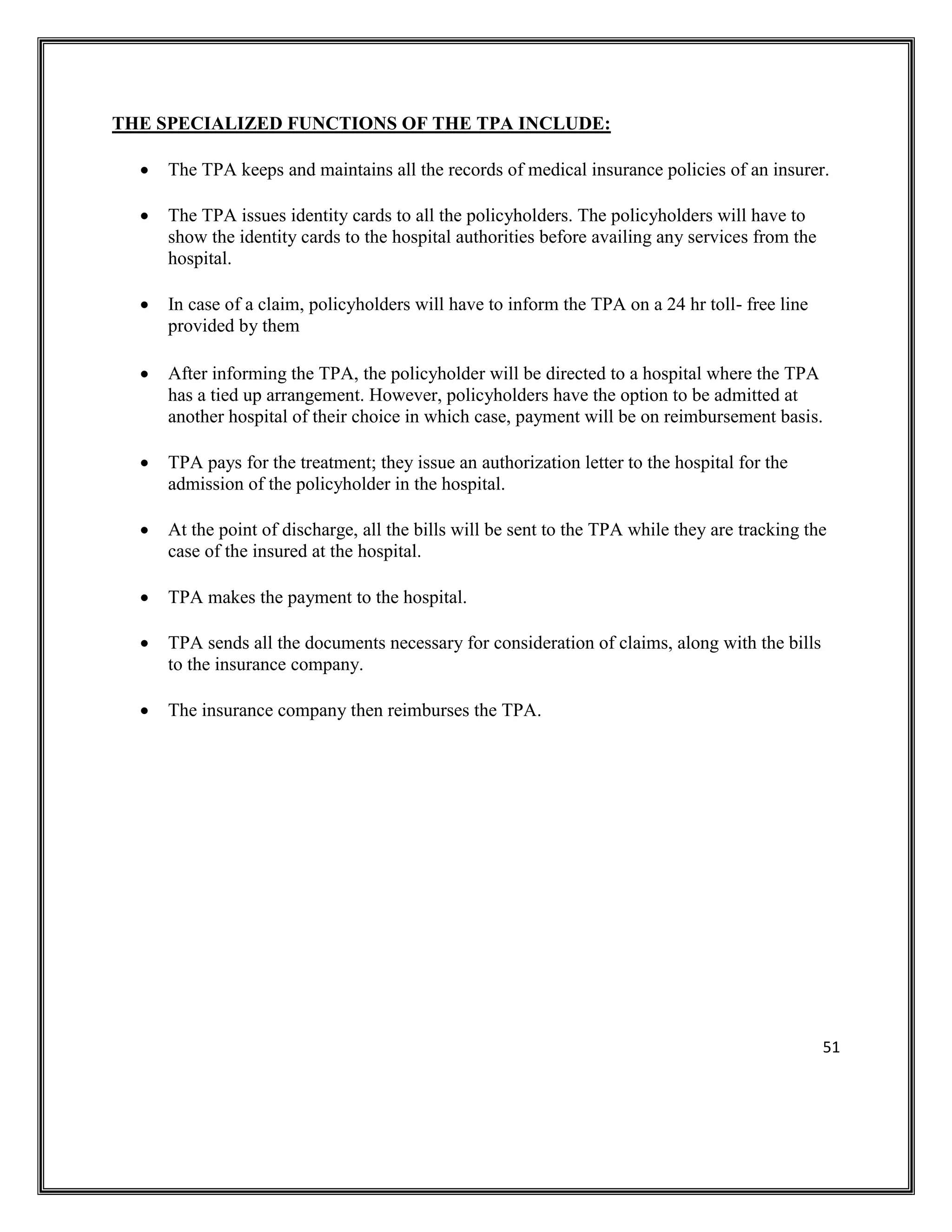 51
THE SPECIALIZED FUNCTIONS OF THE TPA INCLUDE:
• The TPA keeps and maintains all the records of medical insurance policies of an insurer.
• The TPA issues identity cards to all the policyholders. The policyholders will have to
show the identity cards to the hospital authorities before availing any services from the
hospital.
• In case of a claim, policyholders will have to inform the TPA on a 24 hr toll- free line
provided by them
• After informing the TPA, the policyholder will be directed to a hospital where the TPA
has a tied up arrangement. However, policyholders have the option to be admitted at
another hospital of their choice in which case, payment will be on reimbursement basis.
• TPA pays for the treatment; they issue an authorization letter to the hospital for the
admission of the policyholder in the hospital.
• At the point of discharge, all the bills will be sent to the TPA while they are tracking the
case of the insured at the hospital.
• TPA makes the payment to the hospital.
• TPA sends all the documents necessary for consideration of claims, along with the bills
to the insurance company.
• The insurance company then reimburses the TPA.
 