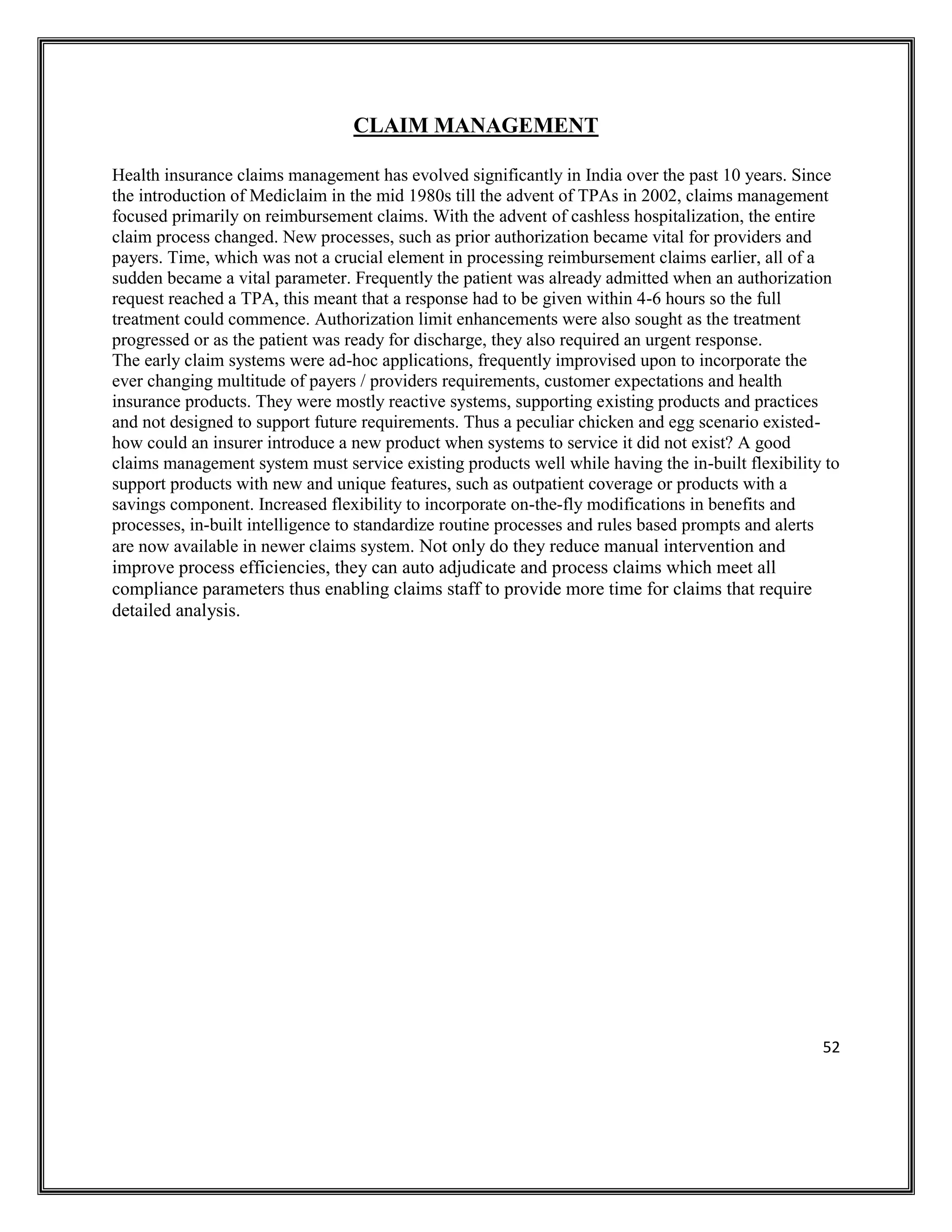 52
CLAIM MANAGEMENT
Health insurance claims management has evolved significantly in India over the past 10 years. Since
the introduction of Mediclaim in the mid 1980s till the advent of TPAs in 2002, claims management
focused primarily on reimbursement claims. With the advent of cashless hospitalization, the entire
claim process changed. New processes, such as prior authorization became vital for providers and
payers. Time, which was not a crucial element in processing reimbursement claims earlier, all of a
sudden became a vital parameter. Frequently the patient was already admitted when an authorization
request reached a TPA, this meant that a response had to be given within 4-6 hours so the full
treatment could commence. Authorization limit enhancements were also sought as the treatment
progressed or as the patient was ready for discharge, they also required an urgent response.
The early claim systems were ad-hoc applications, frequently improvised upon to incorporate the
ever changing multitude of payers / providers requirements, customer expectations and health
insurance products. They were mostly reactive systems, supporting existing products and practices
and not designed to support future requirements. Thus a peculiar chicken and egg scenario existed-
how could an insurer introduce a new product when systems to service it did not exist? A good
claims management system must service existing products well while having the in-built flexibility to
support products with new and unique features, such as outpatient coverage or products with a
savings component. Increased flexibility to incorporate on-the-fly modifications in benefits and
processes, in-built intelligence to standardize routine processes and rules based prompts and alerts
are now available in newer claims system. Not only do they reduce manual intervention and
improve process efficiencies, they can auto adjudicate and process claims which meet all
compliance parameters thus enabling claims staff to provide more time for claims that require
detailed analysis.
 