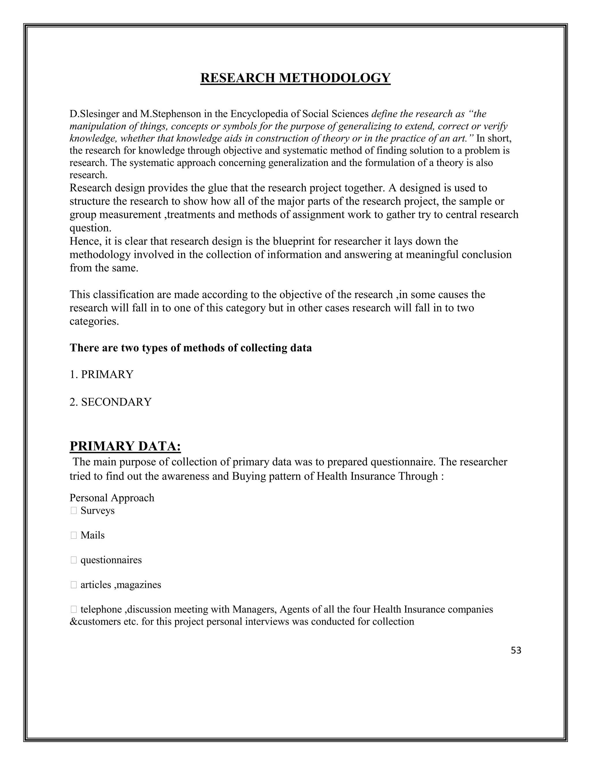 53
RESEARCH METHODOLOGY
D.Slesinger and M.Stephenson in the Encyclopedia of Social Sciences define the research as “the
manipulation of things, concepts or symbols for the purpose of generalizing to extend, correct or verify
knowledge, whether that knowledge aids in construction of theory or in the practice of an art.” In short,
the research for knowledge through objective and systematic method of finding solution to a problem is
research. The systematic approach concerning generalization and the formulation of a theory is also
research.
Research design provides the glue that the research project together. A designed is used to
structure the research to show how all of the major parts of the research project, the sample or
group measurement ,treatments and methods of assignment work to gather try to central research
question.
Hence, it is clear that research design is the blueprint for researcher it lays down the
methodology involved in the collection of information and answering at meaningful conclusion
from the same.
This classification are made according to the objective of the research ,in some causes the
research will fall in to one of this category but in other cases research will fall in to two
categories.
There are two types of methods of collecting data
1. PRIMARY
2. SECONDARY
PRIMARY DATA:
The main purpose of collection of primary data was to prepared questionnaire. The researcher
tried to find out the awareness and Buying pattern of Health Insurance Through :
Personal Approach
Surveys
Mails
questionnaires
articles ,magazines
telephone ,discussion meeting with Managers, Agents of all the four Health Insurance companies
&customers etc. for this project personal interviews was conducted for collection
 