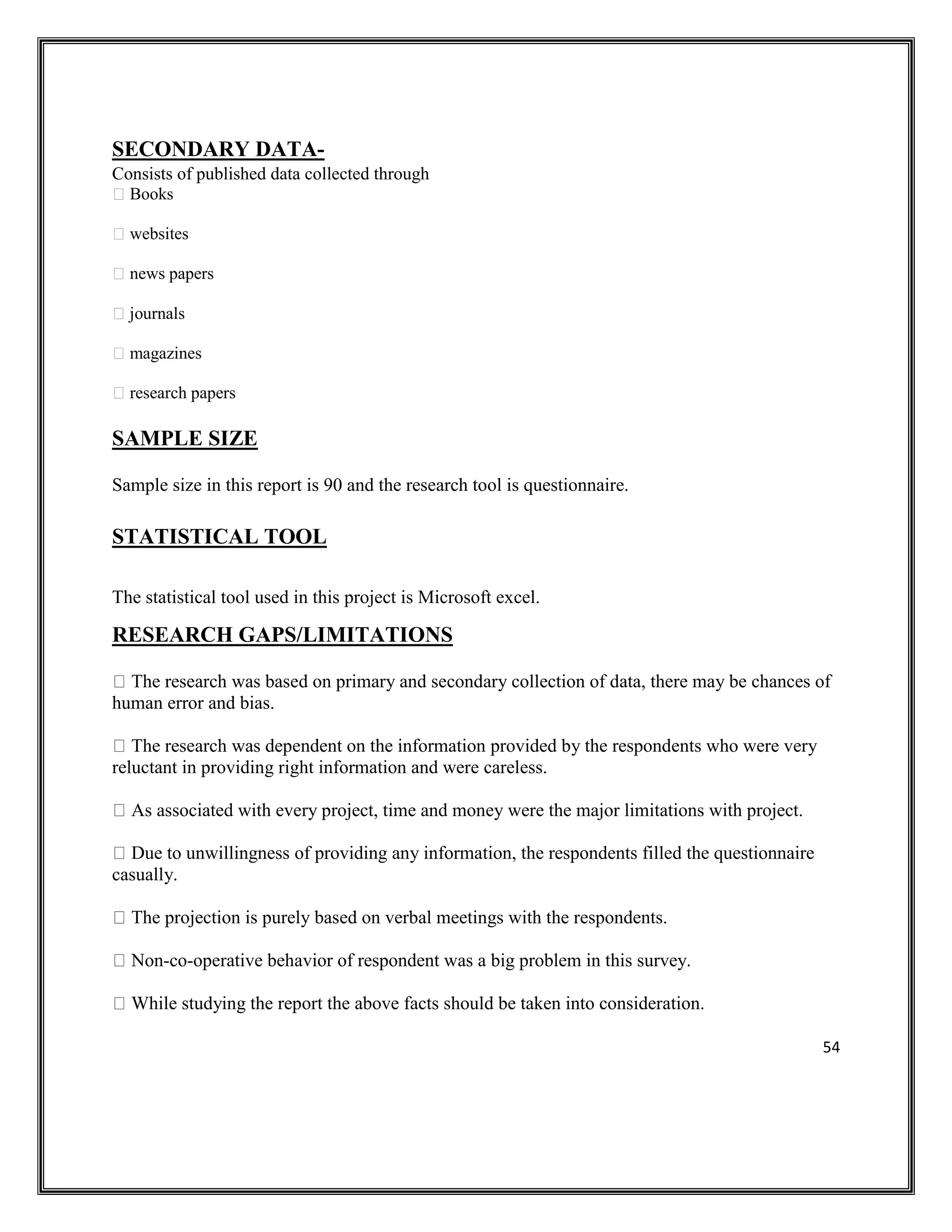 54
SECONDARY DATA-
Consists of published data collected through
Books
websites
news papers
journals
magazines
research papers
SAMPLE SIZE
Sample size in this report is 90 and the research tool is questionnaire.
STATISTICAL TOOL
The statistical tool used in this project is Microsoft excel.
RESEARCH GAPS/LIMITATIONS
The research was based on primary and secondary collection of data, there may be chances of
human error and bias.
The research was dependent on the information provided by the respondents who were very
reluctant in providing right information and were careless.
As associated with every project, time and money were the major limitations with project.
Due to unwillingness of providing any information, the respondents filled the questionnaire
casually.
The projection is purely based on verbal meetings with the respondents.
Non-co-operative behavior of respondent was a big problem in this survey.
While studying the report the above facts should be taken into consideration.
 