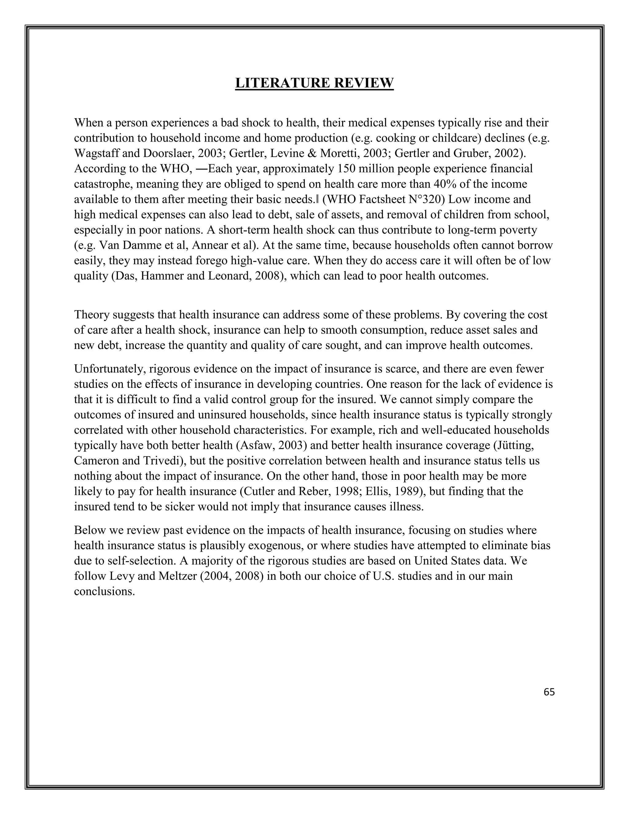 65
LITERATURE REVIEW
When a person experiences a bad shock to health, their medical expenses typically rise and their
contribution to household income and home production (e.g. cooking or childcare) declines (e.g.
Wagstaff and Doorslaer, 2003; Gertler, Levine & Moretti, 2003; Gertler and Gruber, 2002).
According to the WHO, ―Each year, approximately 150 million people experience financial
catastrophe, meaning they are obliged to spend on health care more than 40% of the income
available to them after meeting their basic needs.‖ (WHO Factsheet N°320) Low income and
high medical expenses can also lead to debt, sale of assets, and removal of children from school,
especially in poor nations. A short-term health shock can thus contribute to long-term poverty
(e.g. Van Damme et al, Annear et al). At the same time, because households often cannot borrow
easily, they may instead forego high-value care. When they do access care it will often be of low
quality (Das, Hammer and Leonard, 2008), which can lead to poor health outcomes.
Theory suggests that health insurance can address some of these problems. By covering the cost
of care after a health shock, insurance can help to smooth consumption, reduce asset sales and
new debt, increase the quantity and quality of care sought, and can improve health outcomes.
Unfortunately, rigorous evidence on the impact of insurance is scarce, and there are even fewer
studies on the effects of insurance in developing countries. One reason for the lack of evidence is
that it is difficult to find a valid control group for the insured. We cannot simply compare the
outcomes of insured and uninsured households, since health insurance status is typically strongly
correlated with other household characteristics. For example, rich and well-educated households
typically have both better health (Asfaw, 2003) and better health insurance coverage (Jütting,
Cameron and Trivedi), but the positive correlation between health and insurance status tells us
nothing about the impact of insurance. On the other hand, those in poor health may be more
likely to pay for health insurance (Cutler and Reber, 1998; Ellis, 1989), but finding that the
insured tend to be sicker would not imply that insurance causes illness.
Below we review past evidence on the impacts of health insurance, focusing on studies where
health insurance status is plausibly exogenous, or where studies have attempted to eliminate bias
due to self-selection. A majority of the rigorous studies are based on United States data. We
follow Levy and Meltzer (2004, 2008) in both our choice of U.S. studies and in our main
conclusions.
 