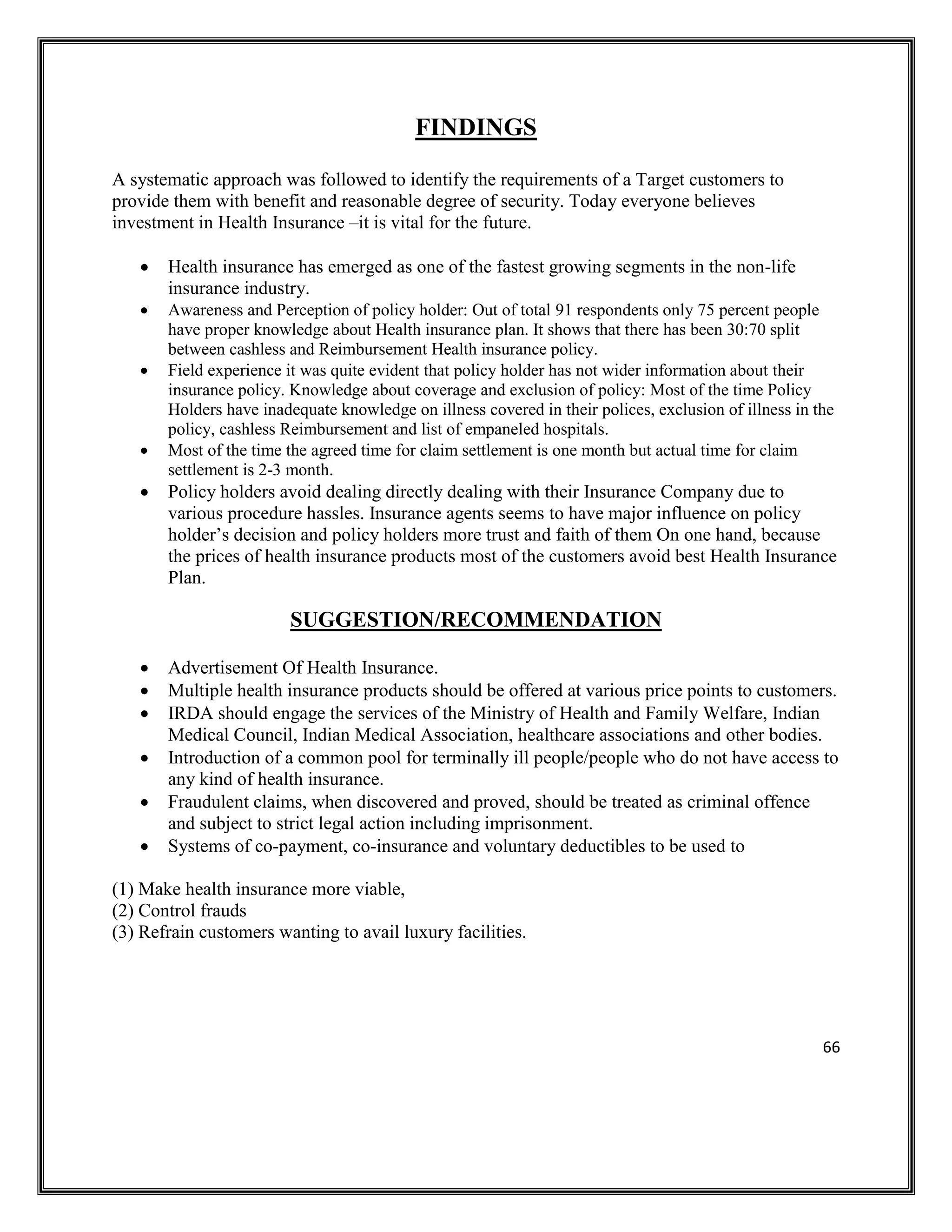66
FINDINGS
A systematic approach was followed to identify the requirements of a Target customers to
provide them with benefit and reasonable degree of security. Today everyone believes
investment in Health Insurance –it is vital for the future.
• Health insurance has emerged as one of the fastest growing segments in the non-life
insurance industry.
• Awareness and Perception of policy holder: Out of total 91 respondents only 75 percent people
have proper knowledge about Health insurance plan. It shows that there has been 30:70 split
between cashless and Reimbursement Health insurance policy.
• Field experience it was quite evident that policy holder has not wider information about their
insurance policy. Knowledge about coverage and exclusion of policy: Most of the time Policy
Holders have inadequate knowledge on illness covered in their polices, exclusion of illness in the
policy, cashless Reimbursement and list of empaneled hospitals.
• Most of the time the agreed time for claim settlement is one month but actual time for claim
settlement is 2-3 month.
• Policy holders avoid dealing directly dealing with their Insurance Company due to
various procedure hassles. Insurance agents seems to have major influence on policy
holder’s decision and policy holders more trust and faith of them On one hand, because
the prices of health insurance products most of the customers avoid best Health Insurance
Plan.
SUGGESTION/RECOMMENDATION
• Advertisement Of Health Insurance.
• Multiple health insurance products should be offered at various price points to customers.
• IRDA should engage the services of the Ministry of Health and Family Welfare, Indian
Medical Council, Indian Medical Association, healthcare associations and other bodies.
• Introduction of a common pool for terminally ill people/people who do not have access to
any kind of health insurance.
• Fraudulent claims, when discovered and proved, should be treated as criminal offence
and subject to strict legal action including imprisonment.
• Systems of co-payment, co-insurance and voluntary deductibles to be used to
(1) Make health insurance more viable,
(2) Control frauds
(3) Refrain customers wanting to avail luxury facilities.
 