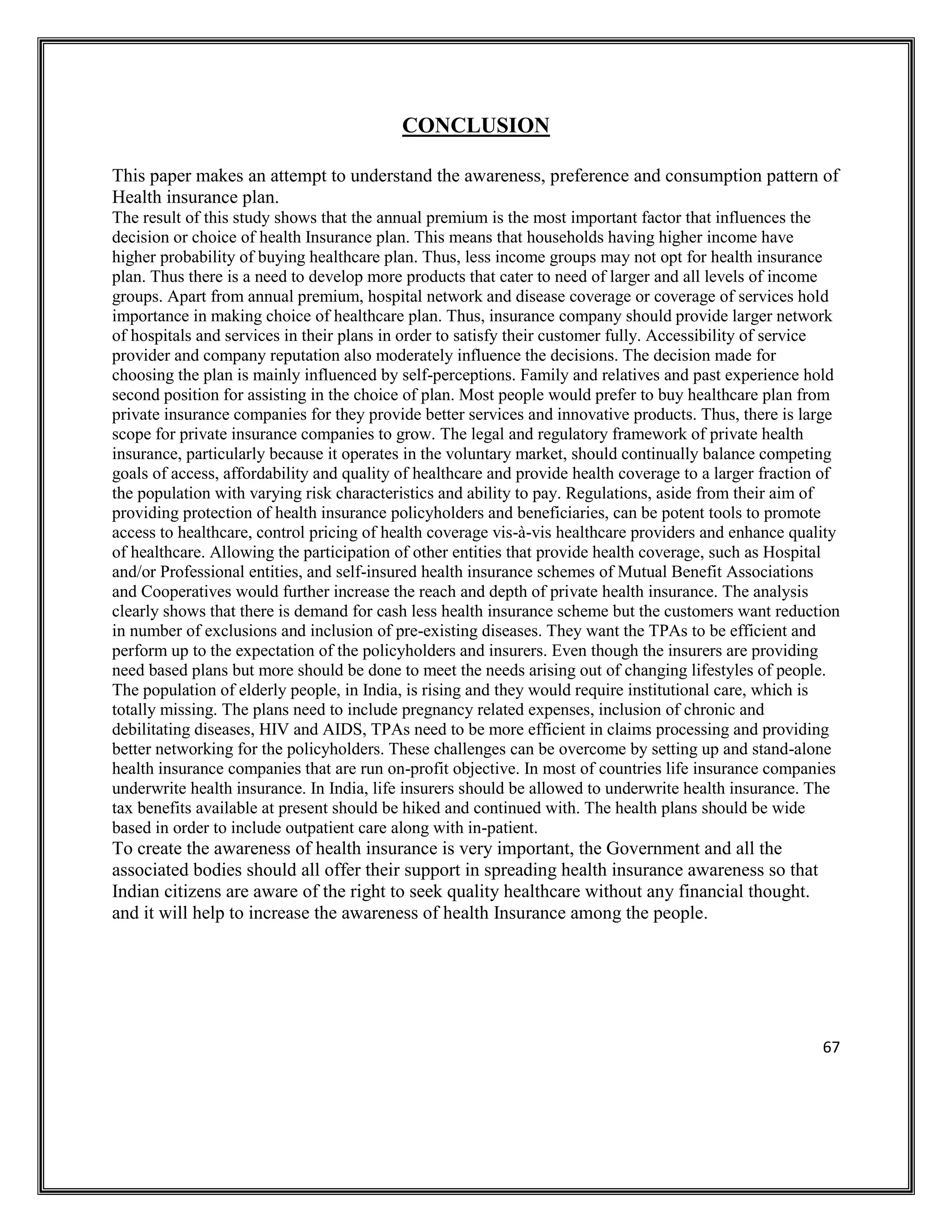 67
CONCLUSION
This paper makes an attempt to understand the awareness, preference and consumption pattern of
Health insurance plan.
The result of this study shows that the annual premium is the most important factor that influences the
decision or choice of health Insurance plan. This means that households having higher income have
higher probability of buying healthcare plan. Thus, less income groups may not opt for health insurance
plan. Thus there is a need to develop more products that cater to need of larger and all levels of income
groups. Apart from annual premium, hospital network and disease coverage or coverage of services hold
importance in making choice of healthcare plan. Thus, insurance company should provide larger network
of hospitals and services in their plans in order to satisfy their customer fully. Accessibility of service
provider and company reputation also moderately influence the decisions. The decision made for
choosing the plan is mainly influenced by self-perceptions. Family and relatives and past experience hold
second position for assisting in the choice of plan. Most people would prefer to buy healthcare plan from
private insurance companies for they provide better services and innovative products. Thus, there is large
scope for private insurance companies to grow. The legal and regulatory framework of private health
insurance, particularly because it operates in the voluntary market, should continually balance competing
goals of access, affordability and quality of healthcare and provide health coverage to a larger fraction of
the population with varying risk characteristics and ability to pay. Regulations, aside from their aim of
providing protection of health insurance policyholders and beneficiaries, can be potent tools to promote
access to healthcare, control pricing of health coverage vis-à-vis healthcare providers and enhance quality
of healthcare. Allowing the participation of other entities that provide health coverage, such as Hospital
and/or Professional entities, and self-insured health insurance schemes of Mutual Benefit Associations
and Cooperatives would further increase the reach and depth of private health insurance. The analysis
clearly shows that there is demand for cash less health insurance scheme but the customers want reduction
in number of exclusions and inclusion of pre-existing diseases. They want the TPAs to be efficient and
perform up to the expectation of the policyholders and insurers. Even though the insurers are providing
need based plans but more should be done to meet the needs arising out of changing lifestyles of people.
The population of elderly people, in India, is rising and they would require institutional care, which is
totally missing. The plans need to include pregnancy related expenses, inclusion of chronic and
debilitating diseases, HIV and AIDS, TPAs need to be more efficient in claims processing and providing
better networking for the policyholders. These challenges can be overcome by setting up and stand-alone
health insurance companies that are run on-profit objective. In most of countries life insurance companies
underwrite health insurance. In India, life insurers should be allowed to underwrite health insurance. The
tax benefits available at present should be hiked and continued with. The health plans should be wide
based in order to include outpatient care along with in-patient.
To create the awareness of health insurance is very important, the Government and all the
associated bodies should all offer their support in spreading health insurance awareness so that
Indian citizens are aware of the right to seek quality healthcare without any financial thought.
and it will help to increase the awareness of health Insurance among the people.
 