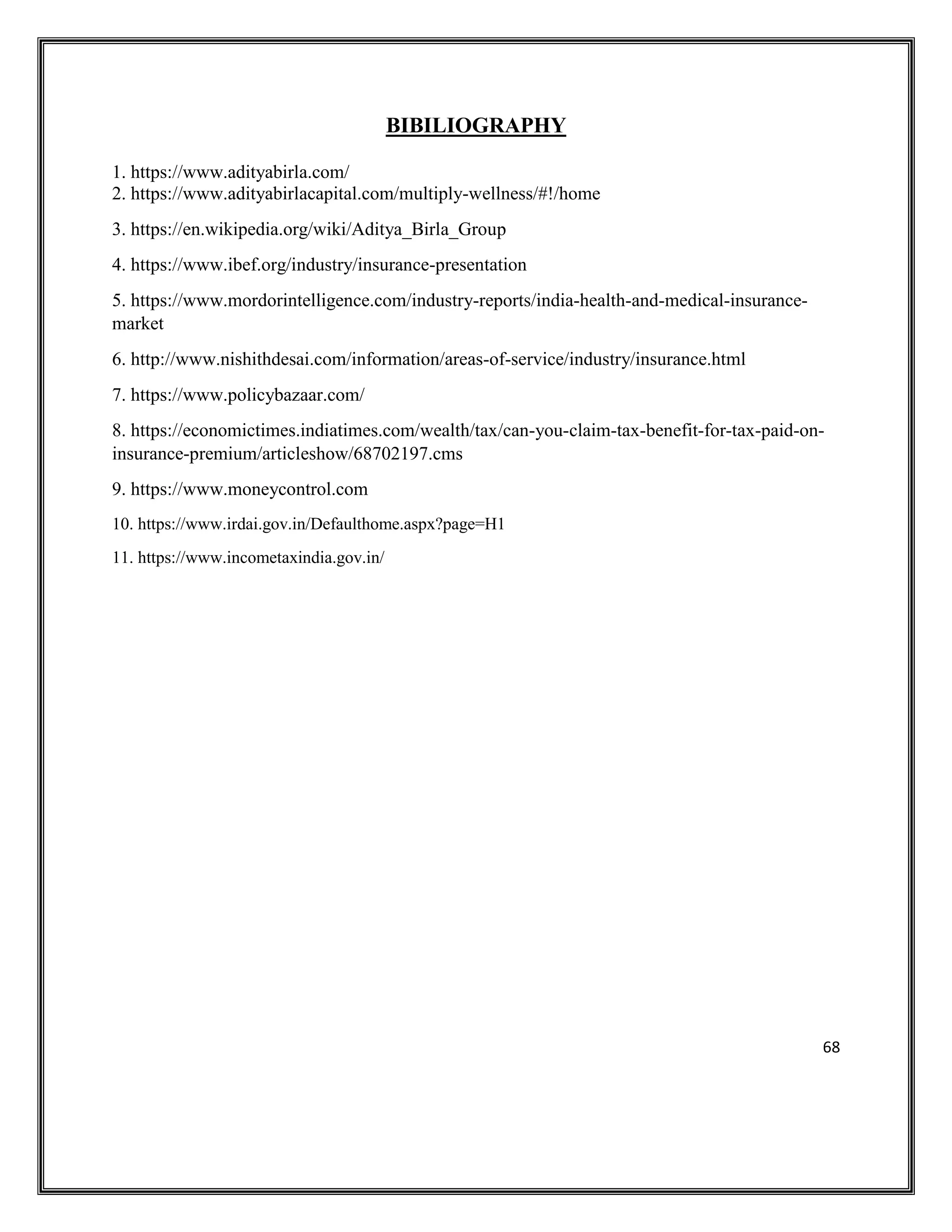 68
BIBILIOGRAPHY
1. https://www.adityabirla.com/
2. https://www.adityabirlacapital.com/multiply-wellness/#!/home
3. https://en.wikipedia.org/wiki/Aditya_Birla_Group
4. https://www.ibef.org/industry/insurance-presentation
5. https://www.mordorintelligence.com/industry-reports/india-health-and-medical-insurance-
market
6. http://www.nishithdesai.com/information/areas-of-service/industry/insurance.html
7. https://www.policybazaar.com/
8. https://economictimes.indiatimes.com/wealth/tax/can-you-claim-tax-benefit-for-tax-paid-on-
insurance-premium/articleshow/68702197.cms
9. https://www.moneycontrol.com
10. https://www.irdai.gov.in/Defaulthome.aspx?page=H1
11. https://www.incometaxindia.gov.in/
 