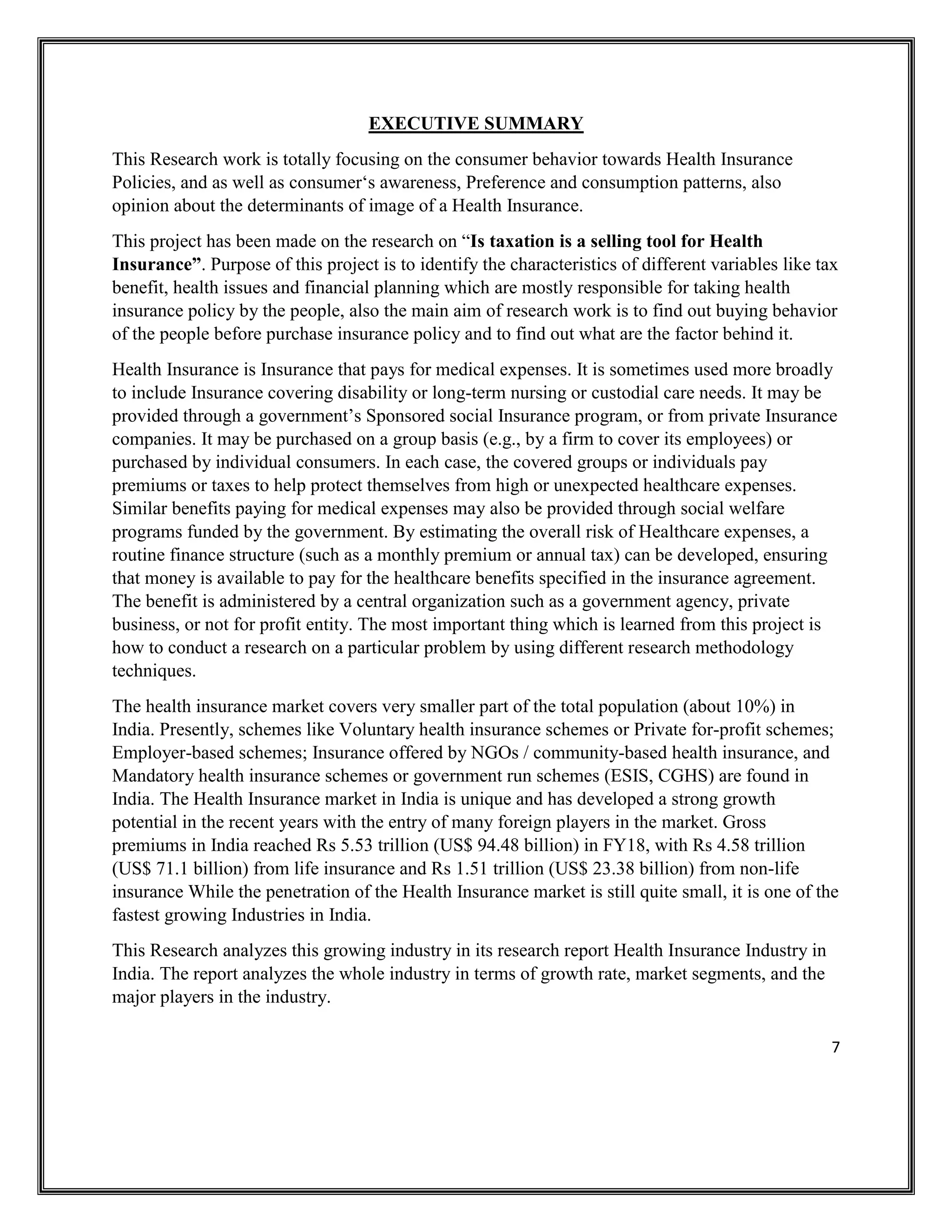 7
EXECUTIVE SUMMARY
This Research work is totally focusing on the consumer behavior towards Health Insurance
Policies, and as well as consumer‘s awareness, Preference and consumption patterns, also
opinion about the determinants of image of a Health Insurance.
This project has been made on the research on “Is taxation is a selling tool for Health
Insurance”. Purpose of this project is to identify the characteristics of different variables like tax
benefit, health issues and financial planning which are mostly responsible for taking health
insurance policy by the people, also the main aim of research work is to find out buying behavior
of the people before purchase insurance policy and to find out what are the factor behind it.
Health Insurance is Insurance that pays for medical expenses. It is sometimes used more broadly
to include Insurance covering disability or long-term nursing or custodial care needs. It may be
provided through a government’s Sponsored social Insurance program, or from private Insurance
companies. It may be purchased on a group basis (e.g., by a firm to cover its employees) or
purchased by individual consumers. In each case, the covered groups or individuals pay
premiums or taxes to help protect themselves from high or unexpected healthcare expenses.
Similar benefits paying for medical expenses may also be provided through social welfare
programs funded by the government. By estimating the overall risk of Healthcare expenses, a
routine finance structure (such as a monthly premium or annual tax) can be developed, ensuring
that money is available to pay for the healthcare benefits specified in the insurance agreement.
The benefit is administered by a central organization such as a government agency, private
business, or not for profit entity. The most important thing which is learned from this project is
how to conduct a research on a particular problem by using different research methodology
techniques.
The health insurance market covers very smaller part of the total population (about 10%) in
India. Presently, schemes like Voluntary health insurance schemes or Private for-profit schemes;
Employer-based schemes; Insurance offered by NGOs / community-based health insurance, and
Mandatory health insurance schemes or government run schemes (ESIS, CGHS) are found in
India. The Health Insurance market in India is unique and has developed a strong growth
potential in the recent years with the entry of many foreign players in the market. Gross
premiums in India reached Rs 5.53 trillion (US$ 94.48 billion) in FY18, with Rs 4.58 trillion
(US$ 71.1 billion) from life insurance and Rs 1.51 trillion (US$ 23.38 billion) from non-life
insurance While the penetration of the Health Insurance market is still quite small, it is one of the
fastest growing Industries in India.
This Research analyzes this growing industry in its research report Health Insurance Industry in
India. The report analyzes the whole industry in terms of growth rate, market segments, and the
major players in the industry.
 
