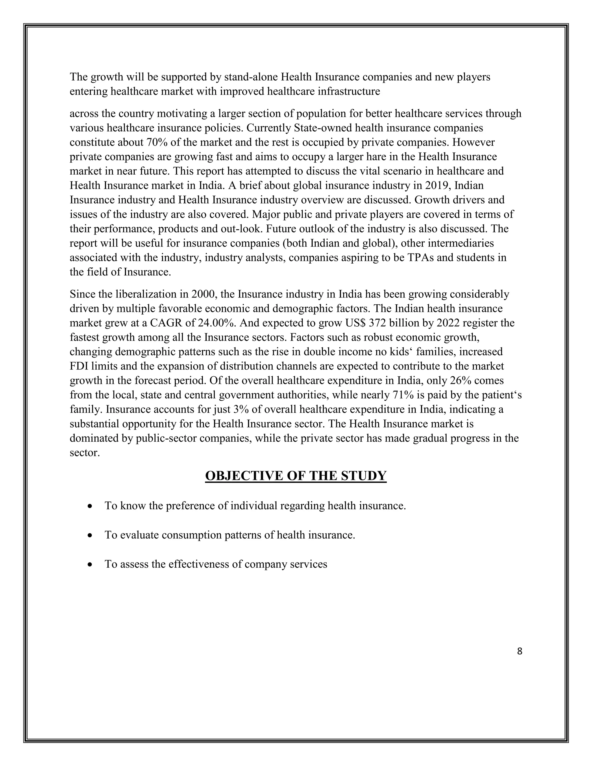8
The growth will be supported by stand-alone Health Insurance companies and new players
entering healthcare market with improved healthcare infrastructure
across the country motivating a larger section of population for better healthcare services through
various healthcare insurance policies. Currently State-owned health insurance companies
constitute about 70% of the market and the rest is occupied by private companies. However
private companies are growing fast and aims to occupy a larger hare in the Health Insurance
market in near future. This report has attempted to discuss the vital scenario in healthcare and
Health Insurance market in India. A brief about global insurance industry in 2019, Indian
Insurance industry and Health Insurance industry overview are discussed. Growth drivers and
issues of the industry are also covered. Major public and private players are covered in terms of
their performance, products and out-look. Future outlook of the industry is also discussed. The
report will be useful for insurance companies (both Indian and global), other intermediaries
associated with the industry, industry analysts, companies aspiring to be TPAs and students in
the field of Insurance.
Since the liberalization in 2000, the Insurance industry in India has been growing considerably
driven by multiple favorable economic and demographic factors. The Indian health insurance
market grew at a CAGR of 24.00%. And expected to grow US$ 372 billion by 2022 register the
fastest growth among all the Insurance sectors. Factors such as robust economic growth,
changing demographic patterns such as the rise in double income no kids‘ families, increased
FDI limits and the expansion of distribution channels are expected to contribute to the market
growth in the forecast period. Of the overall healthcare expenditure in India, only 26% comes
from the local, state and central government authorities, while nearly 71% is paid by the patient‘s
family. Insurance accounts for just 3% of overall healthcare expenditure in India, indicating a
substantial opportunity for the Health Insurance sector. The Health Insurance market is
dominated by public-sector companies, while the private sector has made gradual progress in the
sector.
OBJECTIVE OF THE STUDY
• To know the preference of individual regarding health insurance.
• To evaluate consumption patterns of health insurance.
• To assess the effectiveness of company services
 