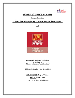 1
SUMMER INTERNSHIP PROGRAM
Project Report on
Is taxation is a selling tool for health insurance?
At
Submitted in the Partial Fulfillment
of the study of
“Masters of Business Administration”
Guidance/Accepted by- Mr. Ravi Mishra
SUBMITTED BY- Ragnee Chauhan
ERP ID- 0181MBA069
DATE- 21/08/2019-31/10/2019
 
