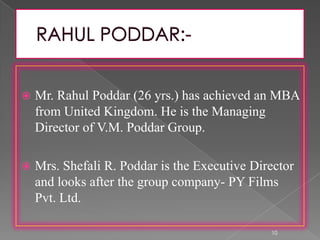  Mr. Rahul Poddar (26 yrs.) has achieved an MBA
from United Kingdom. He is the Managing
Director of V.M. Poddar Group.
 Mrs. Shefali R. Poddar is the Executive Director
and looks after the group company- PY Films
Pvt. Ltd.
10
 