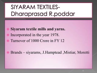  Siyaram textile mills and yarns.
 Incorporated in the year 1978.
 Turnover of 1000 Crore in FY 12
 Brands – siyarams, J.Hamptead ,Mistiar, Moretti
11
 