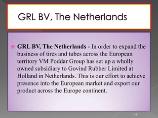  GRL BV, The Netherlands - In order to expand the
business of tires and tubes across the European
territory VM Poddar Group has set up a wholly
owned subsidiary to Govind Rubber Limited at
Holland in Netherlands. This is our effort to achieve
presence into the European market and export our
product across the Europe continent.
16
 