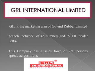 GIL is the marketing arm of Govind Rubber Limited
branch network of 45 numbers and 6,000 dealer
base.
This Company has a sales force of 250 persons
spread across India.
17
 
