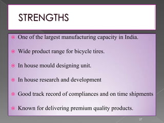  One of the largest manufacturing capacity in India.
 Wide product range for bicycle tires.
 In house mould designing unit.
 In house research and development
 Good track record of compliances and on time shipments
 Known for delivering premium quality products.
27
 