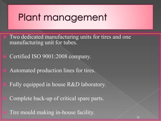  Two dedicated manufacturing units for tires and one
manufacturing unit for tubes.
 Certified ISO 9001:2008 company.
 Automated production lines for tires.
 Fully equipped in house R&D laboratory.
 Complete back-up of critical spare parts.
 Tire mould making in-house facility.
32
 