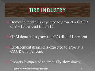  Domestic market is expected to grow at a CAGR
of 9 – 10 per cent till FY15.
 OEM demand to grow at a CAGR of 11 per cent.
 Replacement demand is expected to grow at a
CAGR of 8 per cent.
 Imports is expected to gradually slow down.
4Source :-www.moneycontrol.com
 