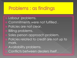  Labour problems.
 Commitments were not fulfilled .
 Policies are not clear.
 Billing problems.
 Sales person approach problem.
 Policies related to credit are not up to
mark.
 Availability problems.
 Conflicts between dealers itself .
 