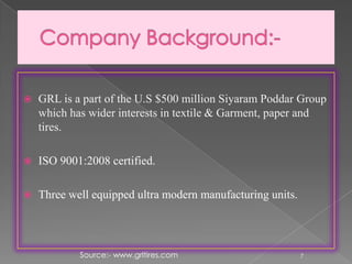  GRL is a part of the U.S $500 million Siyaram Poddar Group
which has wider interests in textile & Garment, paper and
tires.
 ISO 9001:2008 certified.
 Three well equipped ultra modern manufacturing units.
7Source:- www.grltires.com
 