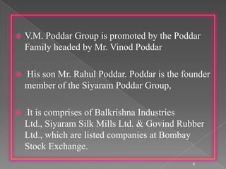  V.M. Poddar Group is promoted by the Poddar
Family headed by Mr. Vinod Poddar
 His son Mr. Rahul Poddar. Poddar is the founder
member of the Siyaram Poddar Group,
 It is comprises of Balkrishna Industries
Ltd., Siyaram Silk Mills Ltd. & Govind Rubber
Ltd., which are listed companies at Bombay
Stock Exchange.
8
 