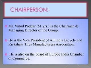  Mr. Vinod Poddar (51 yrs.) is the Chairman &
Managing Director of the Group.
 He is the Vice President of All India Bicycle and
Rickshaw Tires Manufacturers Association.
 He is also on the board of Europe India Chamber
of Commerce.
9
 