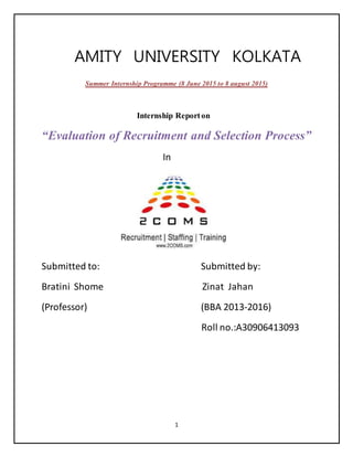 1
AMITY UNIVERSITY KOLKATA
Summer Internship Programme (8 June 2015 to 8 august 2015)
Internship Reporton
“Evaluation of Recruitment and Selection Process”
In
Submitted to: Submitted by:
Bratini Shome Zinat Jahan
(Professor) (BBA 2013-2016)
Roll no.:A30906413093
 