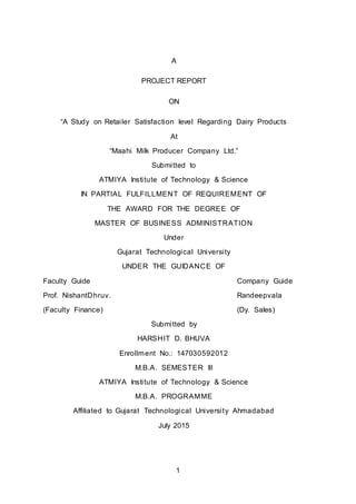 



1
A
PROJECT REPORT
ON
“A Study on Retailer Satisfaction level Regarding Dairy Products
At
“Maahi Milk Producer Company Ltd.”
Submitted to
ATMIYA Institute of Technology & Science
IN PARTIAL FULFILLMENT OF REQUIREMENT OF
THE AWARD FOR THE DEGREE OF
MASTER OF BUSINESS ADMINISTRATION
Under
Gujarat Technological University
UNDER THE GUIDANCE OF
Faculty Guide Company Guide
Prof. NishantDhruv. Randeepvala
(Faculty Finance) (Dy. Sales)
Submitted by
HARSHIT D. BHUVA
Enrollment No.: 147030592012
M.B.A. SEMESTER III
ATMIYA Institute of Technology & Science
M.B.A. PROGRAMME
Affiliated to Gujarat Technological University Ahmadabad
July 2015
 