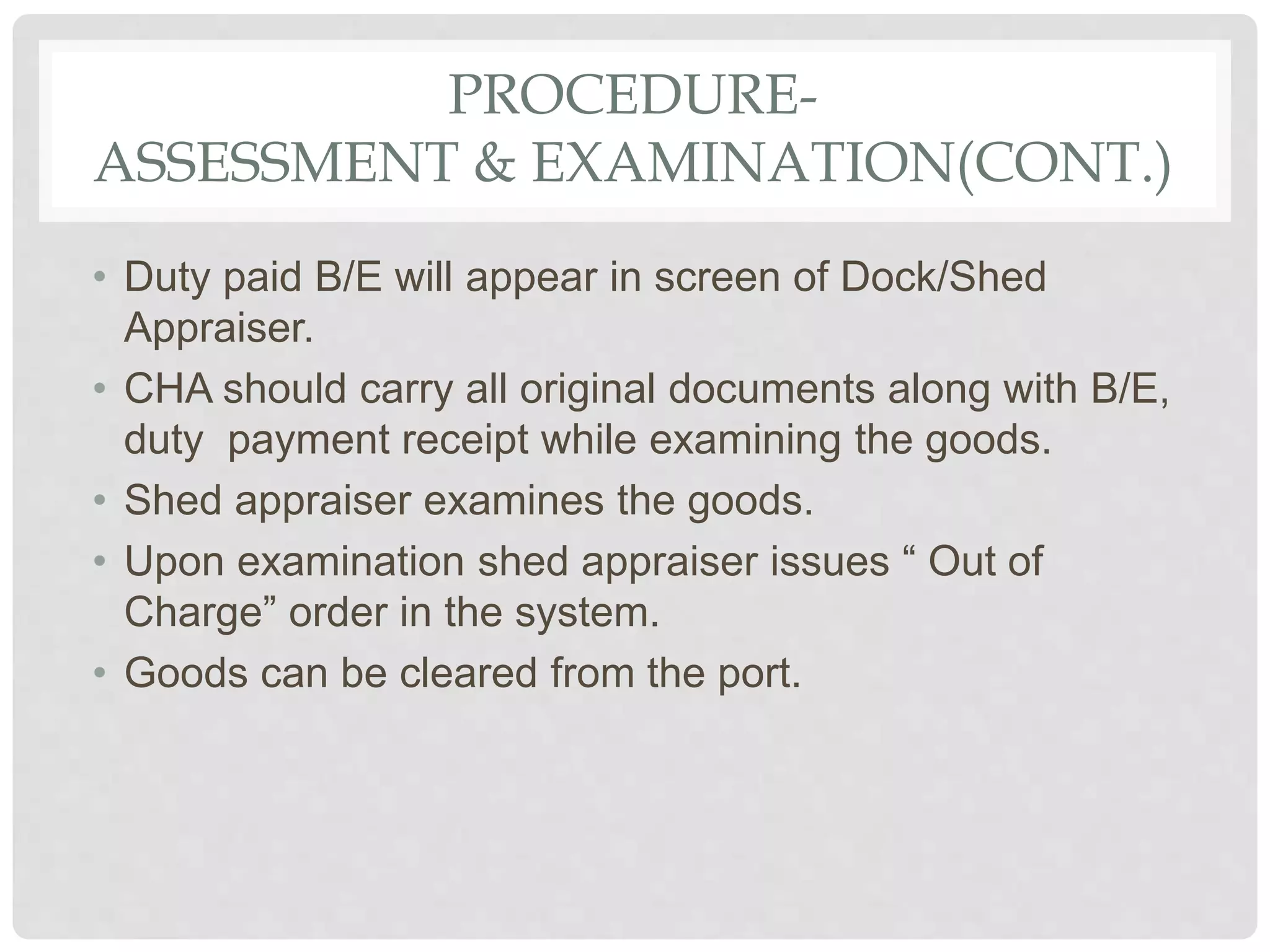 PROCEDURE-
ASSESSMENT & EXAMINATION(CONT.)
• Duty paid B/E will appear in screen of Dock/Shed
Appraiser.
• CHA should carry all original documents along with B/E,
duty payment receipt while examining the goods.
• Shed appraiser examines the goods.
• Upon examination shed appraiser issues “ Out of
Charge” order in the system.
• Goods can be cleared from the port.
 