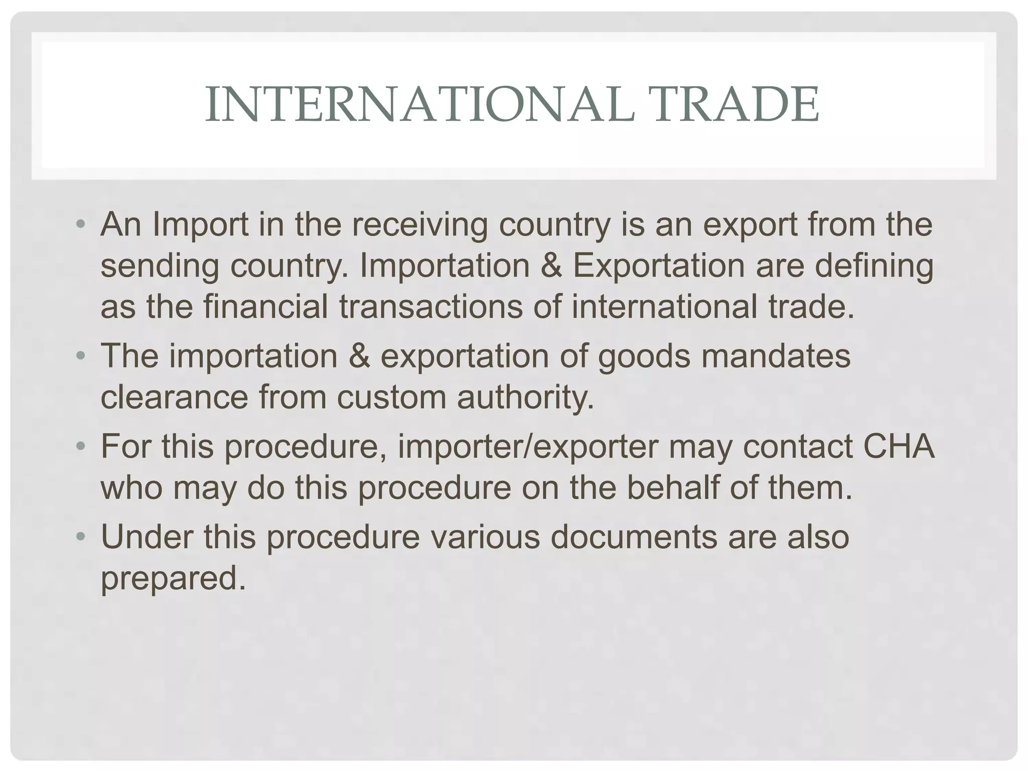 INTERNATIONAL TRADE
• An Import in the receiving country is an export from the
sending country. Importation & Exportation are defining
as the financial transactions of international trade.
• The importation & exportation of goods mandates
clearance from custom authority.
• For this procedure, importer/exporter may contact CHA
who may do this procedure on the behalf of them.
• Under this procedure various documents are also
prepared.
 