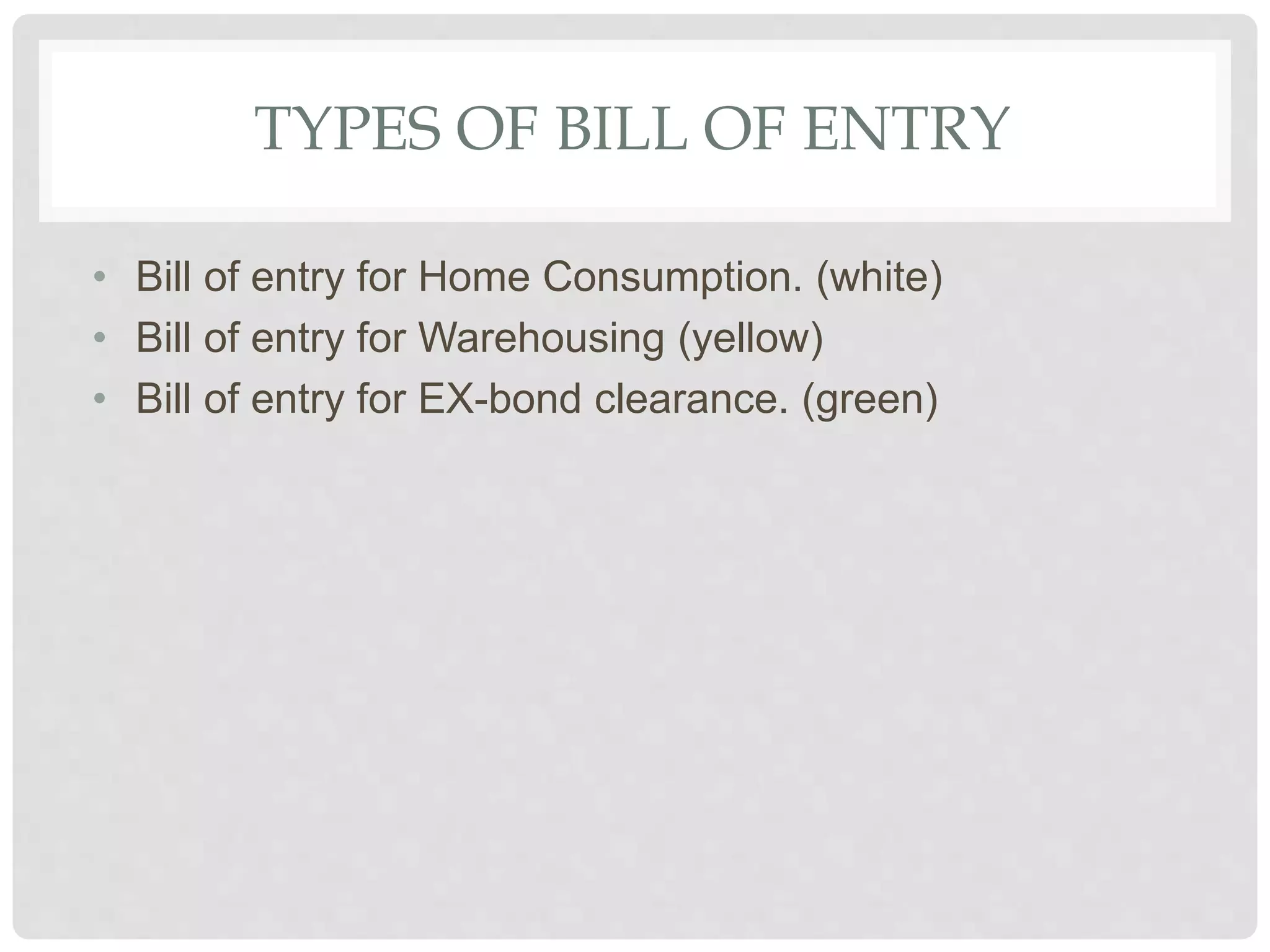 TYPES OF BILL OF ENTRY
• Bill of entry for Home Consumption. (white)
• Bill of entry for Warehousing (yellow)
• Bill of entry for EX-bond clearance. (green)
 