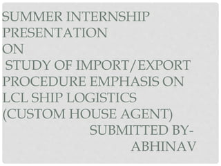 SUMMER INTERNSHIP
PRESENTATION
ON
STUDY OF IMPORT/EXPORT
PROCEDURE EMPHASIS ON
LCL SHIP LOGISTICS
(CUSTOM HOUSE AGENT)
SUBMITTED BY-
ABHINAV
 