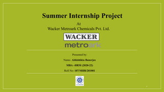 Summer Internship Project
Presented by:
Name- Abhishikta Banerjee
MBA –HRM (2020-22)
Roll No- 107/MHR/201001
At
Wacker Metroark Chemicals Pvt. Ltd.
1
 