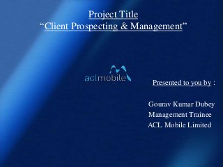 Project Title
“Client Prospecting & Management”




                         Presented to you by :

                        Gourav Kumar Dubey
                        Management Trainee
                        ACL Mobile Limited
 