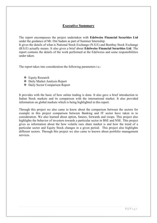 Executive Summary


The report encompasses the project undertaken with Edelweiss Financial Securities Ltd
under the guidance of Mr. Om Sadani as part of Summer Internship.
It gives the details of what is National Stock Exchange (N.S.E) and Bombay Stock Exchange
(B.S.E) actually means. It also gives a brief about Edelweiss Financial Securities Ltd. The
report contains the details of the work performed at the Edelweiss and some responsibilities
under taken.


The report takes into consideration the following parameters i.e.:


    Equity Research
    Daily Market Analysis Report
    Daily Sector Comparison Report


It provides with the basic of how online trading is done. It also gave a brief introduction to
Indian Stock markets and its comparison with the international market. It also provided
information on global markets which is being highlighted in this report.

Through this project we also came to know about the comparison between the sectors for
example in this project comparison between Banking and IT sector have taken in to
consideration. We also learned about option, futures, forwards and swaps. This project also
highlights the behavior of investors towards a particular sector in BSE and NSE. This project
gives us information about the how volatile ours share market is and how the trend of a
particular sector and Equity Stock changes in a given period. This project also highlights
different sectors. Through this project we also came to known about portfolio management
services.




                                                                                   1|Page
 