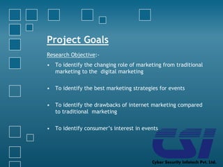 Project Goals
Research Objective:-
• To identify the changing role of marketing from traditional
marketing to the digital marketing
• To identify the best marketing strategies for events
• To identify the drawbacks of internet marketing compared
to traditional marketing
• To identify consumer’s interest in events
 