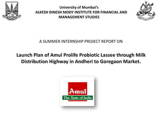 University of Mumbai’s
        ALKESH DINESH MODY INSTITUTE FOR FINANCIAL AND
                    MANAGEMENT STUDIES




          A SUMMER INTERNSHIP PROJECT REPORT ON


Launch Plan of Amul Prolife Probiotic Lassee through Milk
  Distribution Highway in Andheri to Goregaon Market.
 