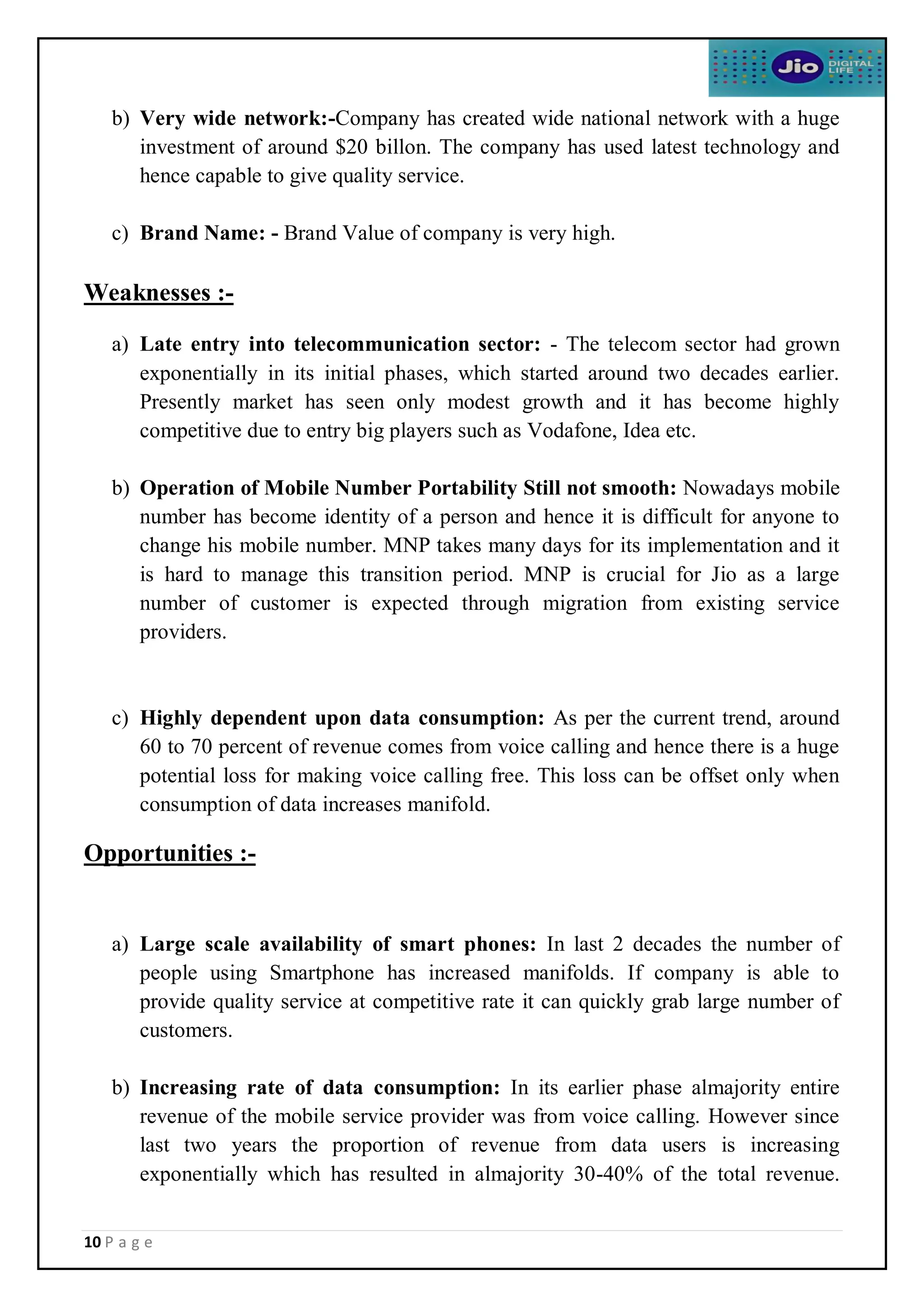 10 P a g e
b) Very wide network:-Company has created wide national network with a huge
investment of around $20 billon. The company has used latest technology and
hence capable to give quality service.
c) Brand Name: - Brand Value of company is very high.
Weaknesses :-
a) Late entry into telecommunication sector: - The telecom sector had grown
exponentially in its initial phases, which started around two decades earlier.
Presently market has seen only modest growth and it has become highly
competitive due to entry big players such as Vodafone, Idea etc.
b) Operation of Mobile Number Portability Still not smooth: Nowadays mobile
number has become identity of a person and hence it is difficult for anyone to
change his mobile number. MNP takes many days for its implementation and it
is hard to manage this transition period. MNP is crucial for Jio as a large
number of customer is expected through migration from existing service
providers.
c) Highly dependent upon data consumption: As per the current trend, around
60 to 70 percent of revenue comes from voice calling and hence there is a huge
potential loss for making voice calling free. This loss can be offset only when
consumption of data increases manifold.
Opportunities :-
a) Large scale availability of smart phones: In last 2 decades the number of
people using Smartphone has increased manifolds. If company is able to
provide quality service at competitive rate it can quickly grab large number of
customers.
b) Increasing rate of data consumption: In its earlier phase almajority entire
revenue of the mobile service provider was from voice calling. However since
last two years the proportion of revenue from data users is increasing
exponentially which has resulted in almajority 30-40% of the total revenue.
 