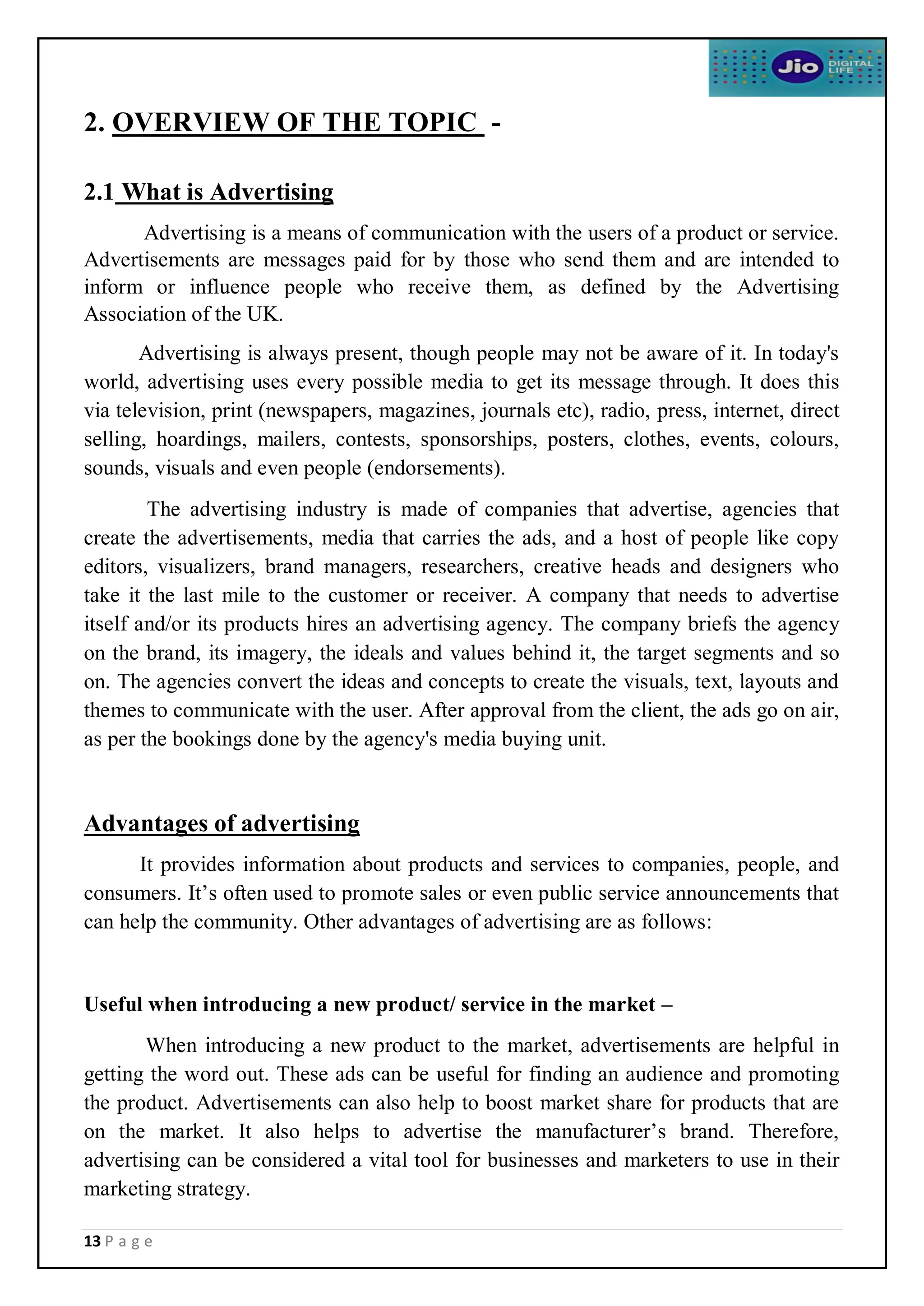 13 P a g e
2. OVERVIEW OF THE TOPIC -
2.1 What is Advertising
Advertising is a means of communication with the users of a product or service.
Advertisements are messages paid for by those who send them and are intended to
inform or influence people who receive them, as defined by the Advertising
Association of the UK.
Advertising is always present, though people may not be aware of it. In today's
world, advertising uses every possible media to get its message through. It does this
via television, print (newspapers, magazines, journals etc), radio, press, internet, direct
selling, hoardings, mailers, contests, sponsorships, posters, clothes, events, colours,
sounds, visuals and even people (endorsements).
The advertising industry is made of companies that advertise, agencies that
create the advertisements, media that carries the ads, and a host of people like copy
editors, visualizers, brand managers, researchers, creative heads and designers who
take it the last mile to the customer or receiver. A company that needs to advertise
itself and/or its products hires an advertising agency. The company briefs the agency
on the brand, its imagery, the ideals and values behind it, the target segments and so
on. The agencies convert the ideas and concepts to create the visuals, text, layouts and
themes to communicate with the user. After approval from the client, the ads go on air,
as per the bookings done by the agency's media buying unit.
Advantages of advertising
It provides information about products and services to companies, people, and
consumers. It’s often used to promote sales or even public service announcements that
can help the community. Other advantages of advertising are as follows:
Useful when introducing a new product/ service in the market –
When introducing a new product to the market, advertisements are helpful in
getting the word out. These ads can be useful for finding an audience and promoting
the product. Advertisements can also help to boost market share for products that are
on the market. It also helps to advertise the manufacturer’s brand. Therefore,
advertising can be considered a vital tool for businesses and marketers to use in their
marketing strategy.
 