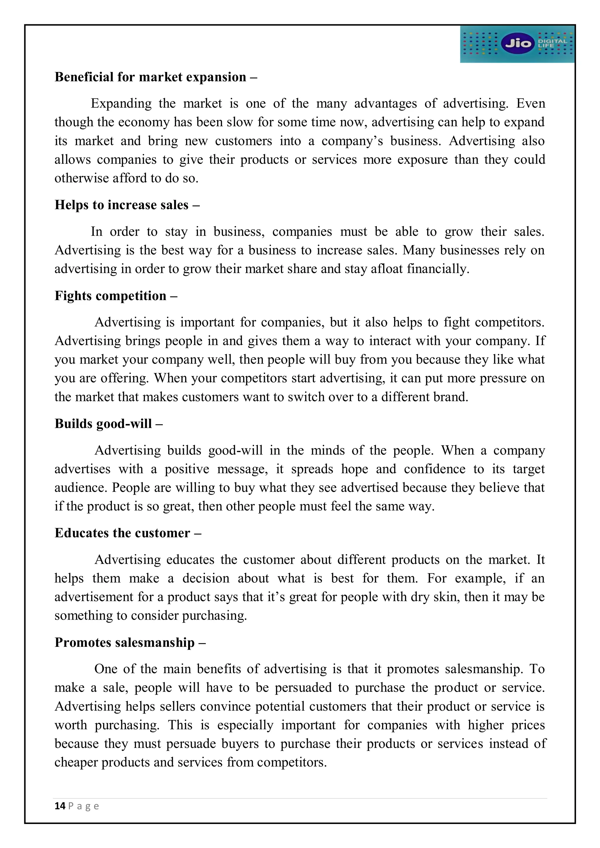 14 P a g e
Beneficial for market expansion –
Expanding the market is one of the many advantages of advertising. Even
though the economy has been slow for some time now, advertising can help to expand
its market and bring new customers into a company’s business. Advertising also
allows companies to give their products or services more exposure than they could
otherwise afford to do so.
Helps to increase sales –
In order to stay in business, companies must be able to grow their sales.
Advertising is the best way for a business to increase sales. Many businesses rely on
advertising in order to grow their market share and stay afloat financially.
Fights competition –
Advertising is important for companies, but it also helps to fight competitors.
Advertising brings people in and gives them a way to interact with your company. If
you market your company well, then people will buy from you because they like what
you are offering. When your competitors start advertising, it can put more pressure on
the market that makes customers want to switch over to a different brand.
Builds good-will –
Advertising builds good-will in the minds of the people. When a company
advertises with a positive message, it spreads hope and confidence to its target
audience. People are willing to buy what they see advertised because they believe that
if the product is so great, then other people must feel the same way.
Educates the customer –
Advertising educates the customer about different products on the market. It
helps them make a decision about what is best for them. For example, if an
advertisement for a product says that it’s great for people with dry skin, then it may be
something to consider purchasing.
Promotes salesmanship –
One of the main benefits of advertising is that it promotes salesmanship. To
make a sale, people will have to be persuaded to purchase the product or service.
Advertising helps sellers convince potential customers that their product or service is
worth purchasing. This is especially important for companies with higher prices
because they must persuade buyers to purchase their products or services instead of
cheaper products and services from competitors.
 