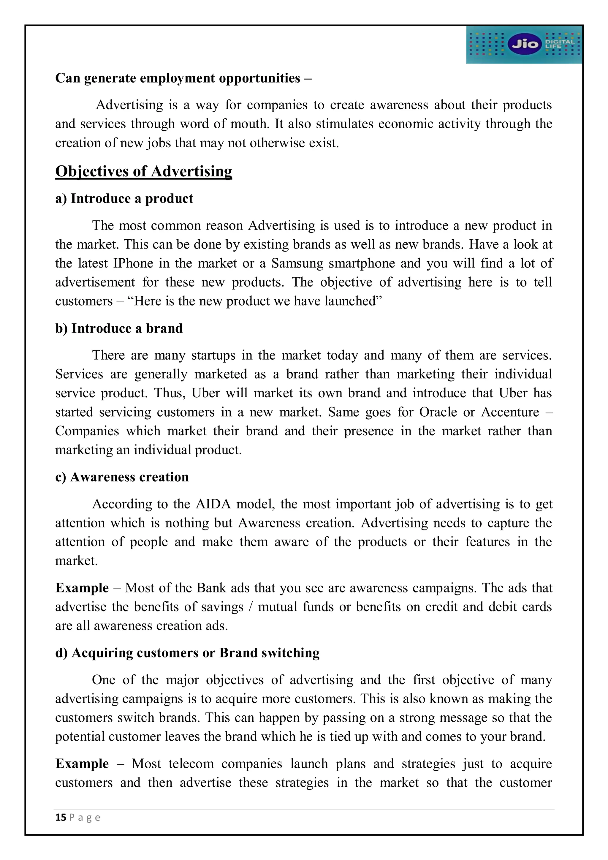 15 P a g e
Can generate employment opportunities –
Advertising is a way for companies to create awareness about their products
and services through word of mouth. It also stimulates economic activity through the
creation of new jobs that may not otherwise exist.
Objectives of Advertising
a) Introduce a product
The most common reason Advertising is used is to introduce a new product in
the market. This can be done by existing brands as well as new brands. Have a look at
the latest IPhone in the market or a Samsung smartphone and you will find a lot of
advertisement for these new products. The objective of advertising here is to tell
customers – “Here is the new product we have launched”
b) Introduce a brand
There are many startups in the market today and many of them are services.
Services are generally marketed as a brand rather than marketing their individual
service product. Thus, Uber will market its own brand and introduce that Uber has
started servicing customers in a new market. Same goes for Oracle or Accenture –
Companies which market their brand and their presence in the market rather than
marketing an individual product.
c) Awareness creation
According to the AIDA model, the most important job of advertising is to get
attention which is nothing but Awareness creation. Advertising needs to capture the
attention of people and make them aware of the products or their features in the
market.
Example – Most of the Bank ads that you see are awareness campaigns. The ads that
advertise the benefits of savings / mutual funds or benefits on credit and debit cards
are all awareness creation ads.
d) Acquiring customers or Brand switching
One of the major objectives of advertising and the first objective of many
advertising campaigns is to acquire more customers. This is also known as making the
customers switch brands. This can happen by passing on a strong message so that the
potential customer leaves the brand which he is tied up with and comes to your brand.
Example – Most telecom companies launch plans and strategies just to acquire
customers and then advertise these strategies in the market so that the customer
 