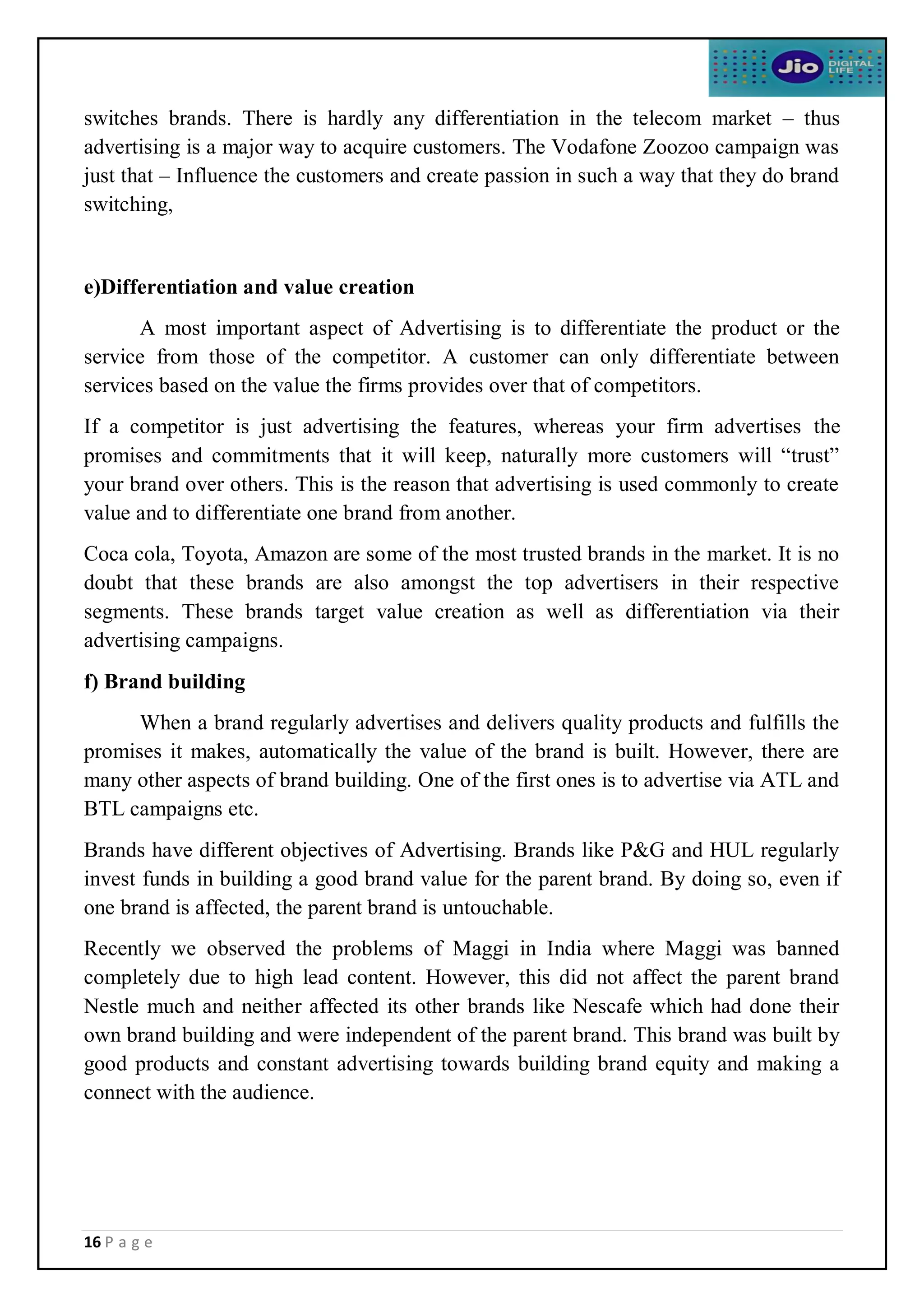 16 P a g e
switches brands. There is hardly any differentiation in the telecom market – thus
advertising is a major way to acquire customers. The Vodafone Zoozoo campaign was
just that – Influence the customers and create passion in such a way that they do brand
switching,
e)Differentiation and value creation
A most important aspect of Advertising is to differentiate the product or the
service from those of the competitor. A customer can only differentiate between
services based on the value the firms provides over that of competitors.
If a competitor is just advertising the features, whereas your firm advertises the
promises and commitments that it will keep, naturally more customers will “trust”
your brand over others. This is the reason that advertising is used commonly to create
value and to differentiate one brand from another.
Coca cola, Toyota, Amazon are some of the most trusted brands in the market. It is no
doubt that these brands are also amongst the top advertisers in their respective
segments. These brands target value creation as well as differentiation via their
advertising campaigns.
f) Brand building
When a brand regularly advertises and delivers quality products and fulfills the
promises it makes, automatically the value of the brand is built. However, there are
many other aspects of brand building. One of the first ones is to advertise via ATL and
BTL campaigns etc.
Brands have different objectives of Advertising. Brands like P&G and HUL regularly
invest funds in building a good brand value for the parent brand. By doing so, even if
one brand is affected, the parent brand is untouchable.
Recently we observed the problems of Maggi in India where Maggi was banned
completely due to high lead content. However, this did not affect the parent brand
Nestle much and neither affected its other brands like Nescafe which had done their
own brand building and were independent of the parent brand. This brand was built by
good products and constant advertising towards building brand equity and making a
connect with the audience.
 
