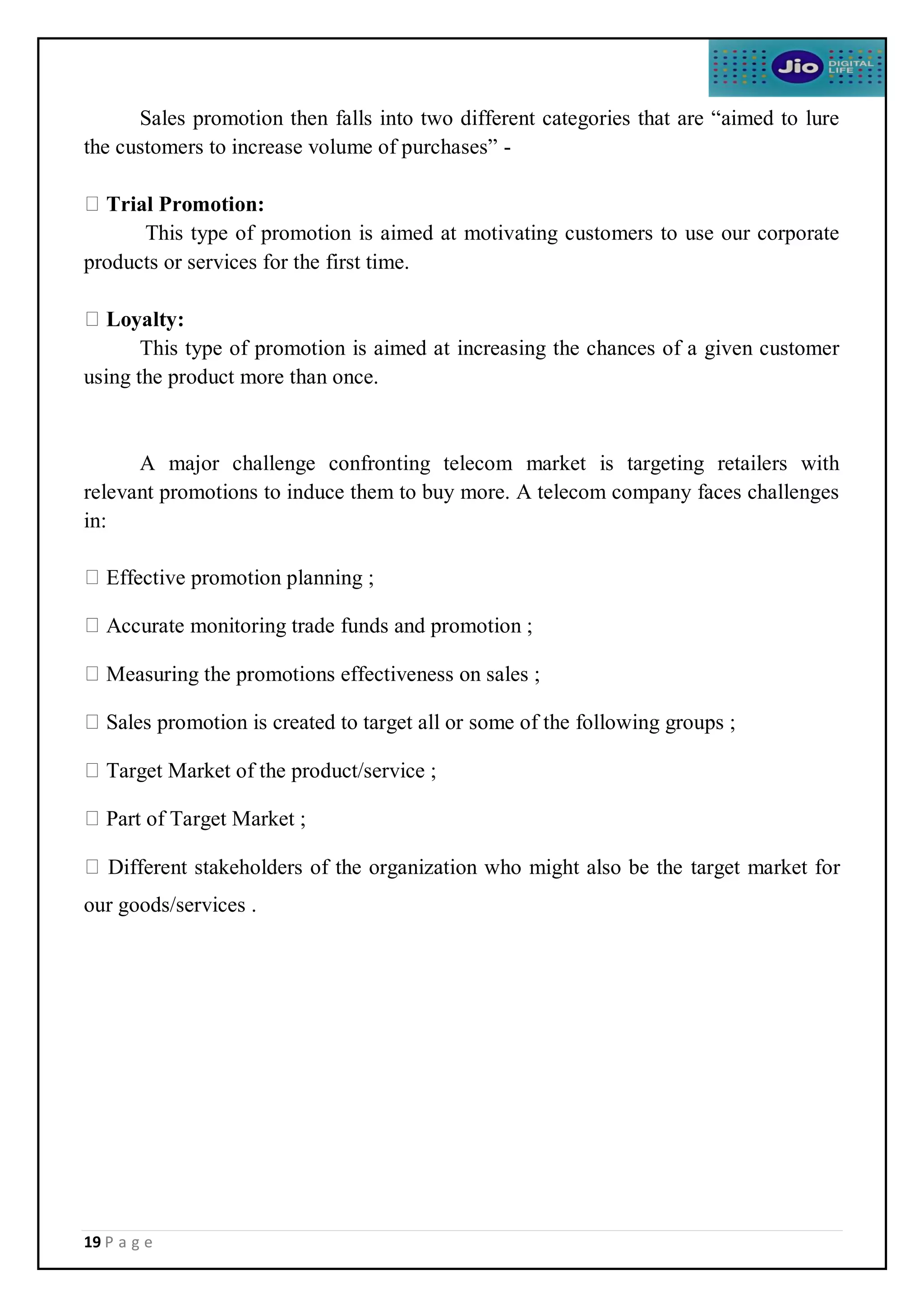 19 P a g e
Sales promotion then falls into two different categories that are “aimed to lure
the customers to increase volume of purchases” -
Trial Promotion:
This type of promotion is aimed at motivating customers to use our corporate
products or services for the first time.
Loyalty:
This type of promotion is aimed at increasing the chances of a given customer
using the product more than once.
A major challenge confronting telecom market is targeting retailers with
relevant promotions to induce them to buy more. A telecom company faces challenges
in:
Effective promotion planning ;
Accurate monitoring trade funds and promotion ;
Measuring the promotions effectiveness on sales ;
Sales promotion is created to target all or some of the following groups ;
Target Market of the product/service ;
Part of Target Market ;
Different stakeholders of the organization who might also be the target market for
our goods/services .
 