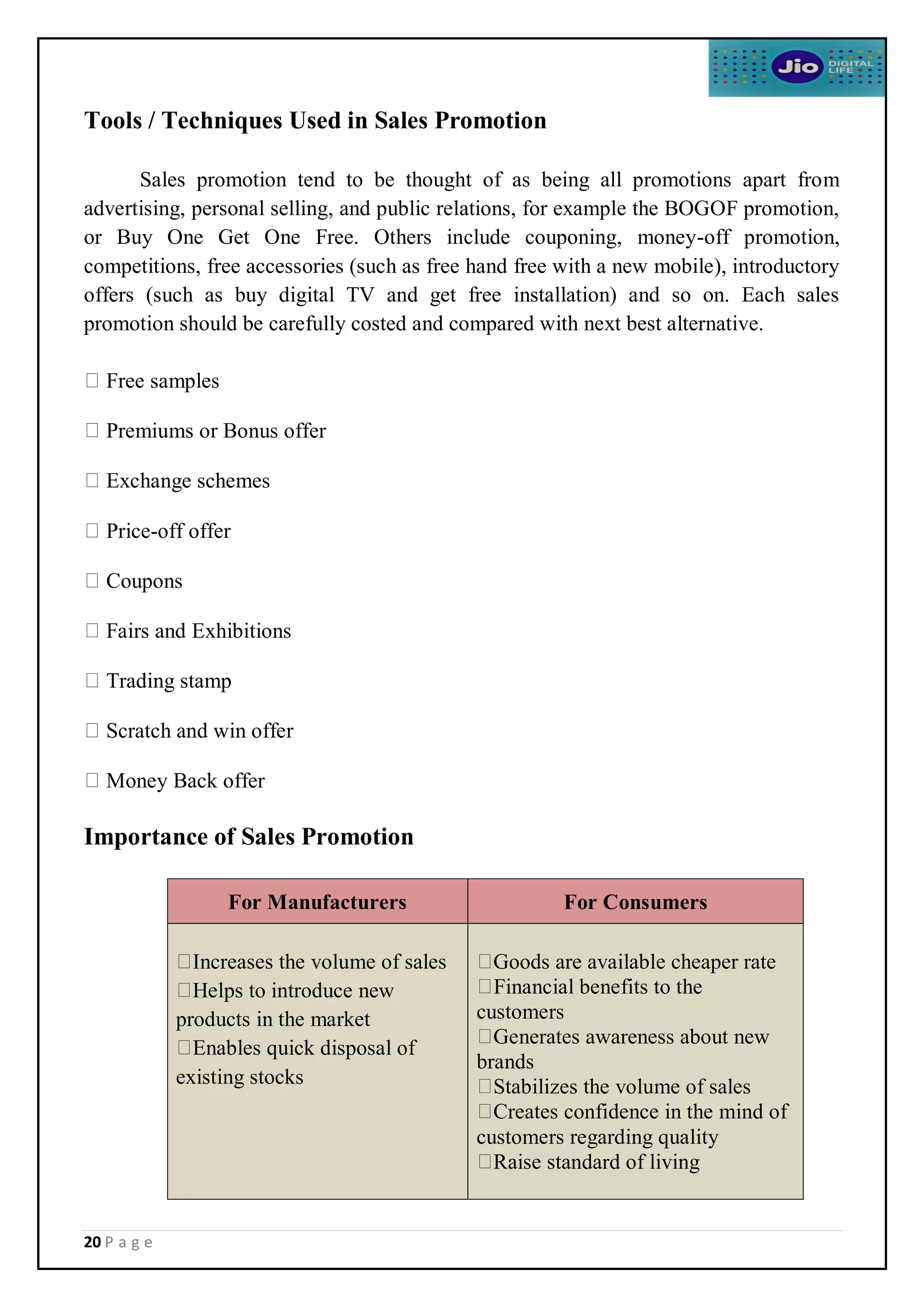 20 P a g e
Tools / Techniques Used in Sales Promotion
Sales promotion tend to be thought of as being all promotions apart from
advertising, personal selling, and public relations, for example the BOGOF promotion,
or Buy One Get One Free. Others include couponing, money-off promotion,
competitions, free accessories (such as free hand free with a new mobile), introductory
offers (such as buy digital TV and get free installation) and so on. Each sales
promotion should be carefully costed and compared with next best alternative.
Free samples
Premiums or Bonus offer
Exchange schemes
Price-off offer
Coupons
Fairs and Exhibitions
Trading stamp
Scratch and win offer
Money Back offer
Importance of Sales Promotion
For Manufacturers For Consumers
Increases the volume of sales
Helps to introduce new
products in the market
Enables quick disposal of
existing stocks
Goods are available cheaper rate
Financial benefits to the
customers
Generates awareness about new
brands
Stabilizes the volume of sales
Creates confidence in the mind of
customers regarding quality
Raise standard of living
 