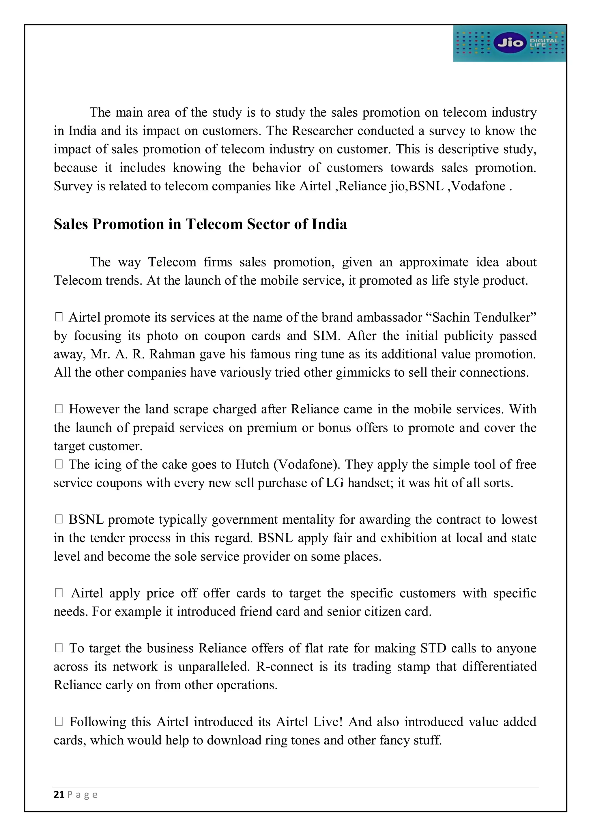21 P a g e
The main area of the study is to study the sales promotion on telecom industry
in India and its impact on customers. The Researcher conducted a survey to know the
impact of sales promotion of telecom industry on customer. This is descriptive study,
because it includes knowing the behavior of customers towards sales promotion.
Survey is related to telecom companies like Airtel ,Reliance jio,BSNL ,Vodafone .
Sales Promotion in Telecom Sector of India
The way Telecom firms sales promotion, given an approximate idea about
Telecom trends. At the launch of the mobile service, it promoted as life style product.
Airtel promote its services at the name of the brand ambassador “Sachin Tendulker”
by focusing its photo on coupon cards and SIM. After the initial publicity passed
away, Mr. A. R. Rahman gave his famous ring tune as its additional value promotion.
All the other companies have variously tried other gimmicks to sell their connections.
However the land scrape charged after Reliance came in the mobile services. With
the launch of prepaid services on premium or bonus offers to promote and cover the
target customer.
The icing of the cake goes to Hutch (Vodafone). They apply the simple tool of free
service coupons with every new sell purchase of LG handset; it was hit of all sorts.
BSNL promote typically government mentality for awarding the contract to lowest
in the tender process in this regard. BSNL apply fair and exhibition at local and state
level and become the sole service provider on some places.
Airtel apply price off offer cards to target the specific customers with specific
needs. For example it introduced friend card and senior citizen card.
To target the business Reliance offers of flat rate for making STD calls to anyone
across its network is unparalleled. R-connect is its trading stamp that differentiated
Reliance early on from other operations.
Following this Airtel introduced its Airtel Live! And also introduced value added
cards, which would help to download ring tones and other fancy stuff.
 