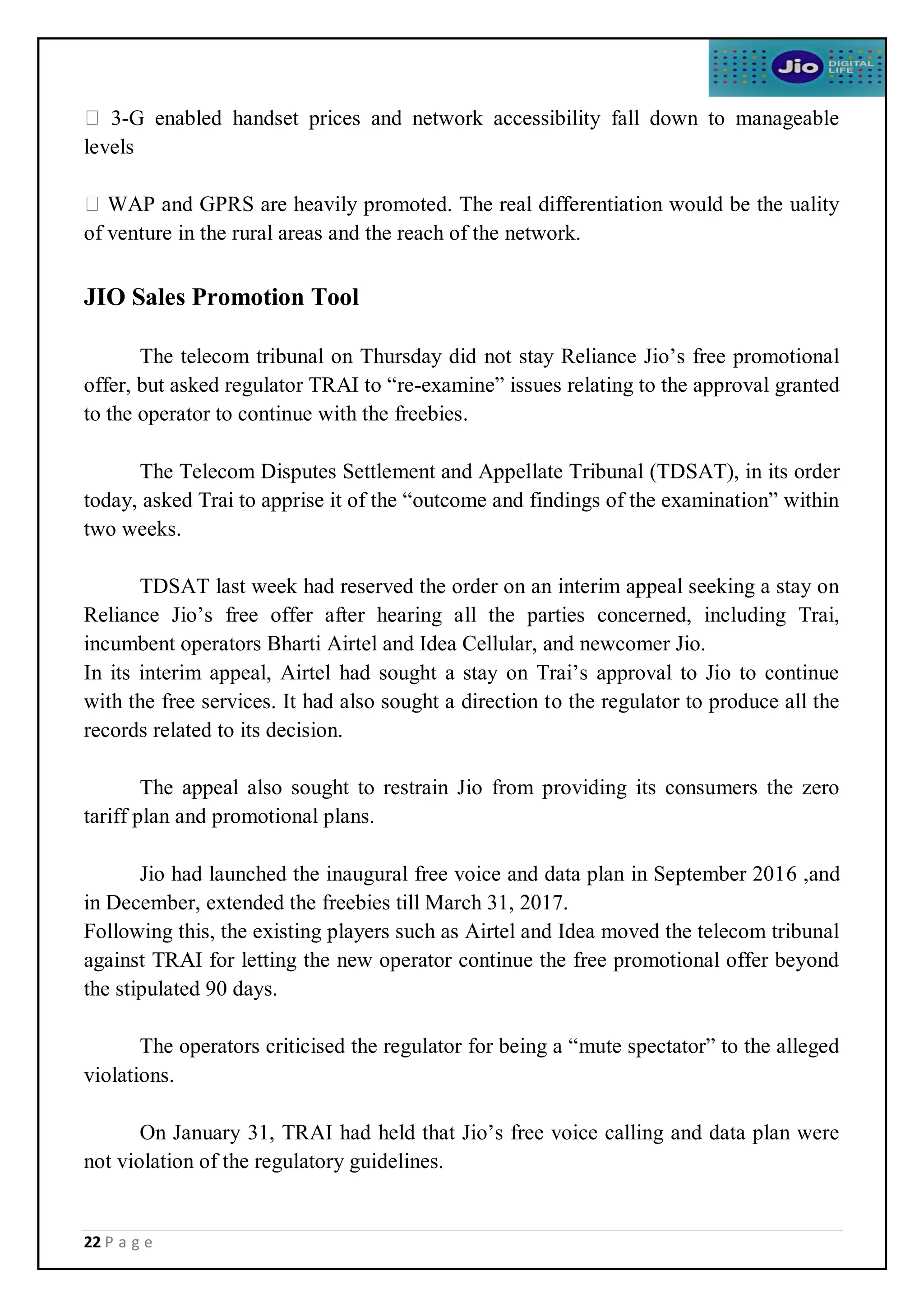 22 P a g e
3-G enabled handset prices and network accessibility fall down to manageable
levels
WAP and GPRS are heavily promoted. The real differentiation would be the uality
of venture in the rural areas and the reach of the network.
JIO Sales Promotion Tool
The telecom tribunal on Thursday did not stay Reliance Jio’s free promotional
offer, but asked regulator TRAI to “re-examine” issues relating to the approval granted
to the operator to continue with the freebies.
The Telecom Disputes Settlement and Appellate Tribunal (TDSAT), in its order
today, asked Trai to apprise it of the “outcome and findings of the examination” within
two weeks.
TDSAT last week had reserved the order on an interim appeal seeking a stay on
Reliance Jio’s free offer after hearing all the parties concerned, including Trai,
incumbent operators Bharti Airtel and Idea Cellular, and newcomer Jio.
In its interim appeal, Airtel had sought a stay on Trai’s approval to Jio to continue
with the free services. It had also sought a direction to the regulator to produce all the
records related to its decision.
The appeal also sought to restrain Jio from providing its consumers the zero
tariff plan and promotional plans.
Jio had launched the inaugural free voice and data plan in September 2016 ,and
in December, extended the freebies till March 31, 2017.
Following this, the existing players such as Airtel and Idea moved the telecom tribunal
against TRAI for letting the new operator continue the free promotional offer beyond
the stipulated 90 days.
The operators criticised the regulator for being a “mute spectator” to the alleged
violations.
On January 31, TRAI had held that Jio’s free voice calling and data plan were
not violation of the regulatory guidelines.
 