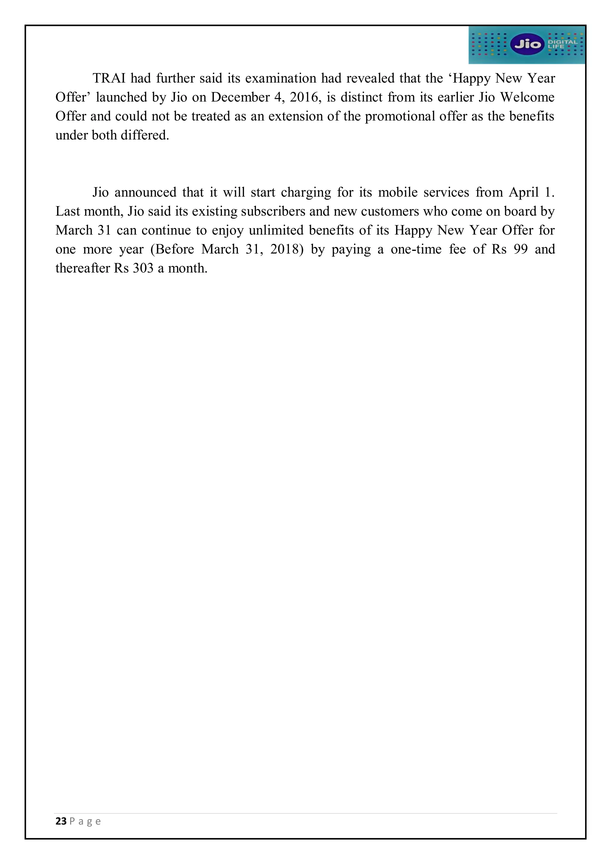 23 P a g e
TRAI had further said its examination had revealed that the ‘Happy New Year
Offer’ launched by Jio on December 4, 2016, is distinct from its earlier Jio Welcome
Offer and could not be treated as an extension of the promotional offer as the benefits
under both differed.
Jio announced that it will start charging for its mobile services from April 1.
Last month, Jio said its existing subscribers and new customers who come on board by
March 31 can continue to enjoy unlimited benefits of its Happy New Year Offer for
one more year (Before March 31, 2018) by paying a one-time fee of Rs 99 and
thereafter Rs 303 a month.
 