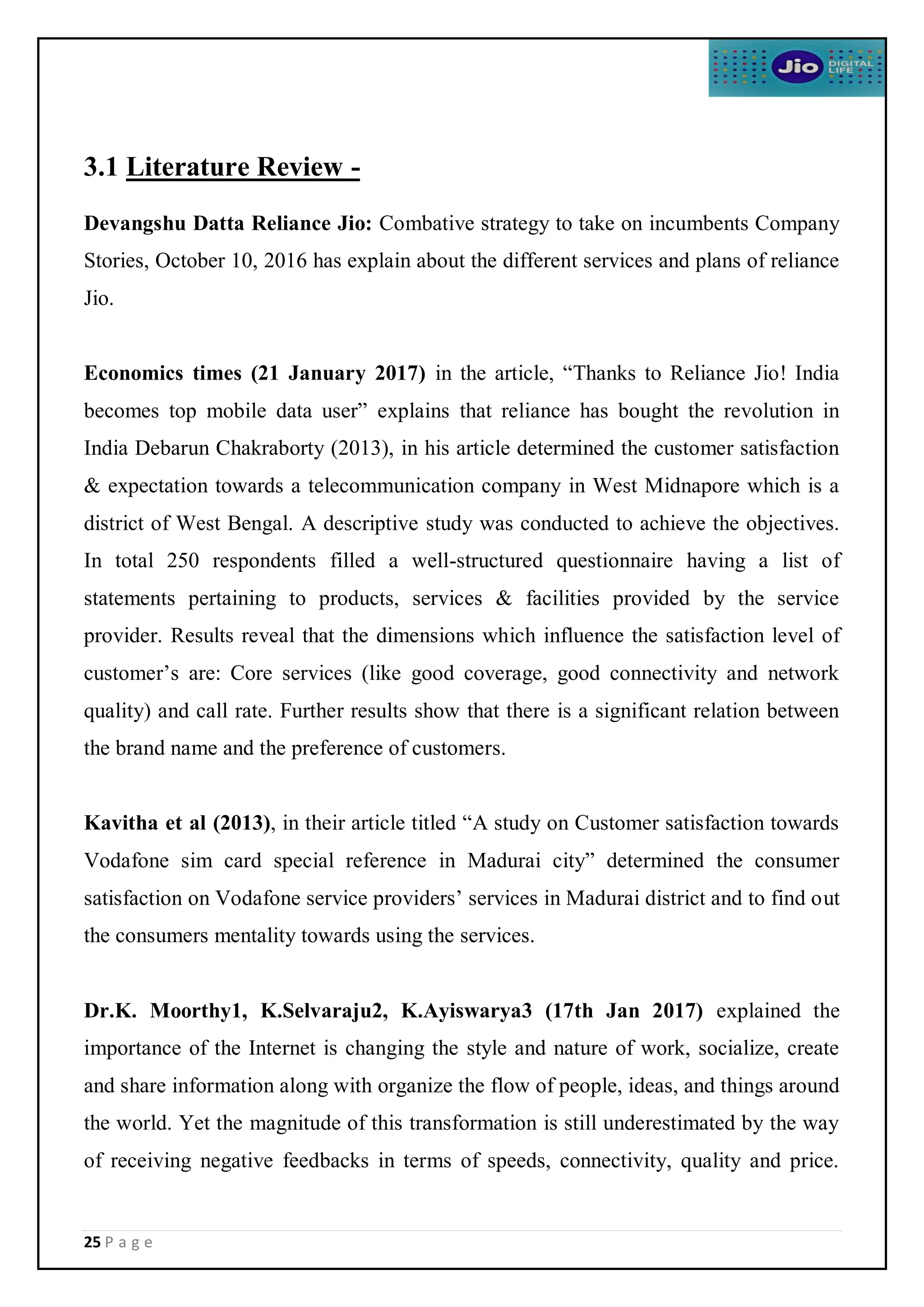 25 P a g e
3.1 Literature Review -
Devangshu Datta Reliance Jio: Combative strategy to take on incumbents Company
Stories, October 10, 2016 has explain about the different services and plans of reliance
Jio.
Economics times (21 January 2017) in the article, “Thanks to Reliance Jio! India
becomes top mobile data user” explains that reliance has bought the revolution in
India Debarun Chakraborty (2013), in his article determined the customer satisfaction
& expectation towards a telecommunication company in West Midnapore which is a
district of West Bengal. A descriptive study was conducted to achieve the objectives.
In total 250 respondents filled a well-structured questionnaire having a list of
statements pertaining to products, services & facilities provided by the service
provider. Results reveal that the dimensions which influence the satisfaction level of
customer’s are: Core services (like good coverage, good connectivity and network
quality) and call rate. Further results show that there is a significant relation between
the brand name and the preference of customers.
Kavitha et al (2013), in their article titled “A study on Customer satisfaction towards
Vodafone sim card special reference in Madurai city” determined the consumer
satisfaction on Vodafone service providers’ services in Madurai district and to find out
the consumers mentality towards using the services.
Dr.K. Moorthy1, K.Selvaraju2, K.Ayiswarya3 (17th Jan 2017) explained the
importance of the Internet is changing the style and nature of work, socialize, create
and share information along with organize the flow of people, ideas, and things around
the world. Yet the magnitude of this transformation is still underestimated by the way
of receiving negative feedbacks in terms of speeds, connectivity, quality and price.
 