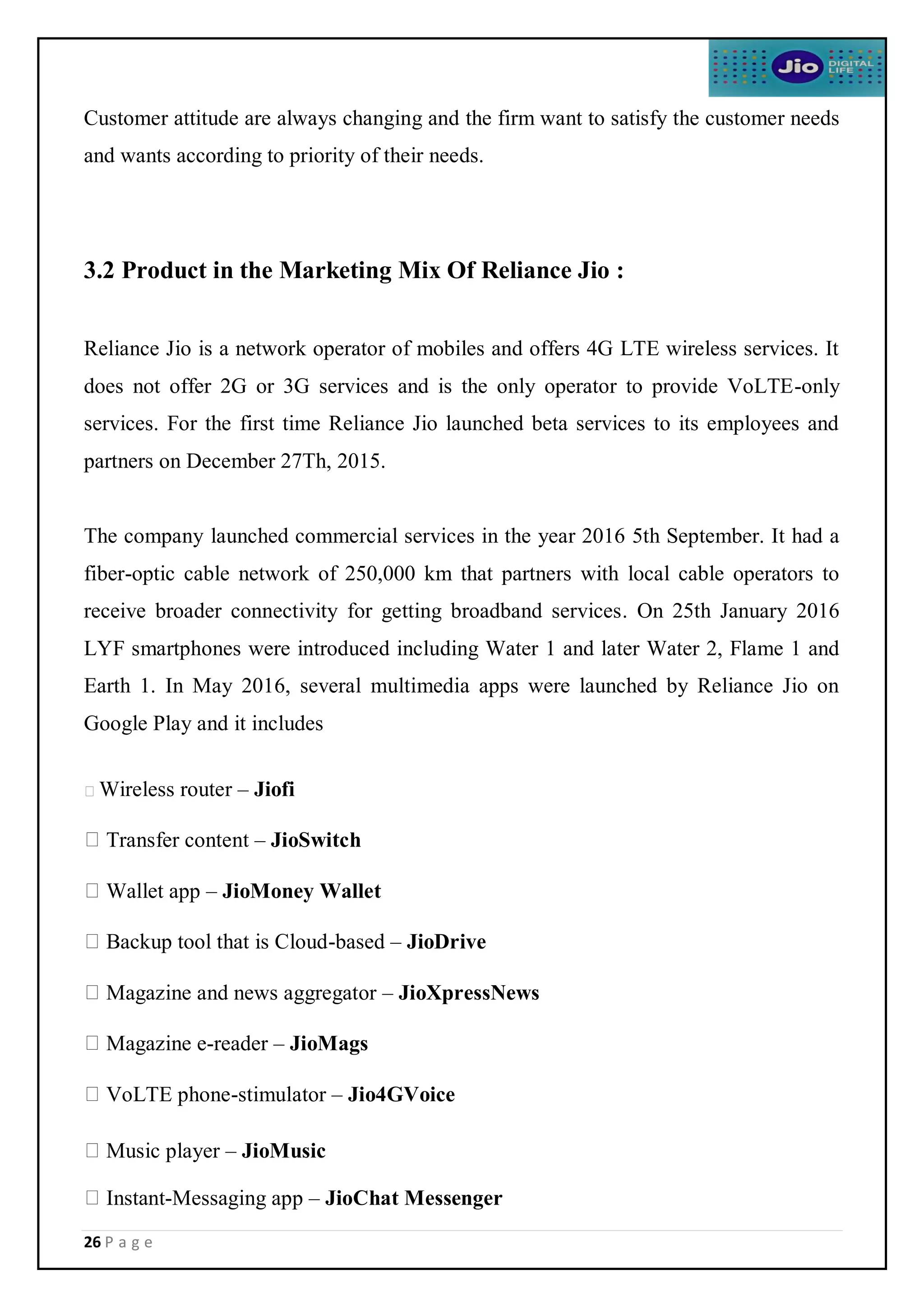 26 P a g e
Customer attitude are always changing and the firm want to satisfy the customer needs
and wants according to priority of their needs.
3.2 Product in the Marketing Mix Of Reliance Jio :
Reliance Jio is a network operator of mobiles and offers 4G LTE wireless services. It
does not offer 2G or 3G services and is the only operator to provide VoLTE-only
services. For the first time Reliance Jio launched beta services to its employees and
partners on December 27Th, 2015.
The company launched commercial services in the year 2016 5th September. It had a
fiber-optic cable network of 250,000 km that partners with local cable operators to
receive broader connectivity for getting broadband services. On 25th January 2016
LYF smartphones were introduced including Water 1 and later Water 2, Flame 1 and
Earth 1. In May 2016, several multimedia apps were launched by Reliance Jio on
Google Play and it includes
Wireless router – Jiofi
Transfer content – JioSwitch
Wallet app – JioMoney Wallet
Backup tool that is Cloud-based – JioDrive
Magazine and news aggregator – JioXpressNews
Magazine e-reader – JioMags
VoLTE phone-stimulator – Jio4GVoice
Music player – JioMusic
Instant-Messaging app – JioChat Messenger
 