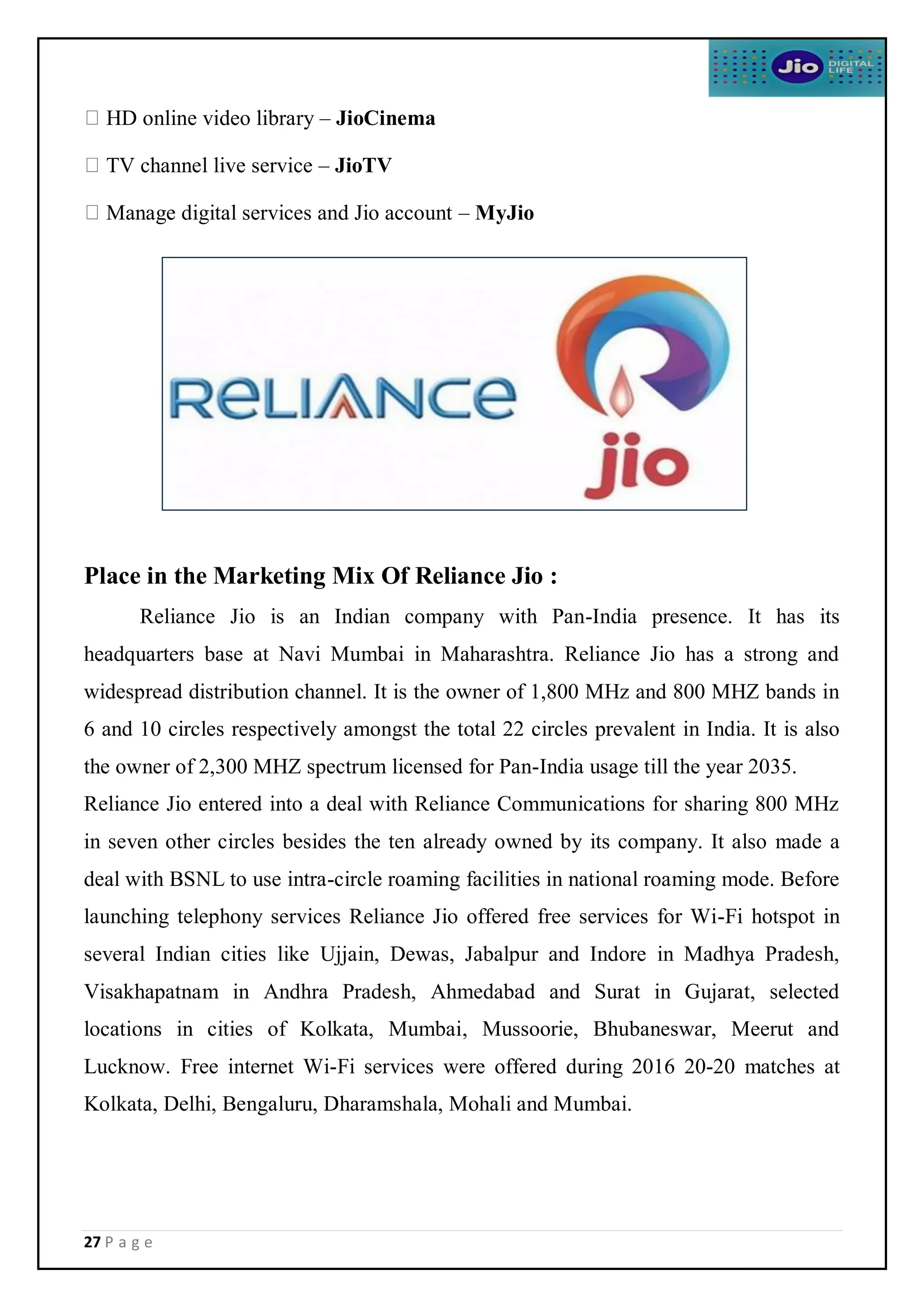 27 P a g e
HD online video library – JioCinema
TV channel live service – JioTV
Manage digital services and Jio account – MyJio
Place in the Marketing Mix Of Reliance Jio :
Reliance Jio is an Indian company with Pan-India presence. It has its
headquarters base at Navi Mumbai in Maharashtra. Reliance Jio has a strong and
widespread distribution channel. It is the owner of 1,800 MHz and 800 MHZ bands in
6 and 10 circles respectively amongst the total 22 circles prevalent in India. It is also
the owner of 2,300 MHZ spectrum licensed for Pan-India usage till the year 2035.
Reliance Jio entered into a deal with Reliance Communications for sharing 800 MHz
in seven other circles besides the ten already owned by its company. It also made a
deal with BSNL to use intra-circle roaming facilities in national roaming mode. Before
launching telephony services Reliance Jio offered free services for Wi-Fi hotspot in
several Indian cities like Ujjain, Dewas, Jabalpur and Indore in Madhya Pradesh,
Visakhapatnam in Andhra Pradesh, Ahmedabad and Surat in Gujarat, selected
locations in cities of Kolkata, Mumbai, Mussoorie, Bhubaneswar, Meerut and
Lucknow. Free internet Wi-Fi services were offered during 2016 20-20 matches at
Kolkata, Delhi, Bengaluru, Dharamshala, Mohali and Mumbai.
 