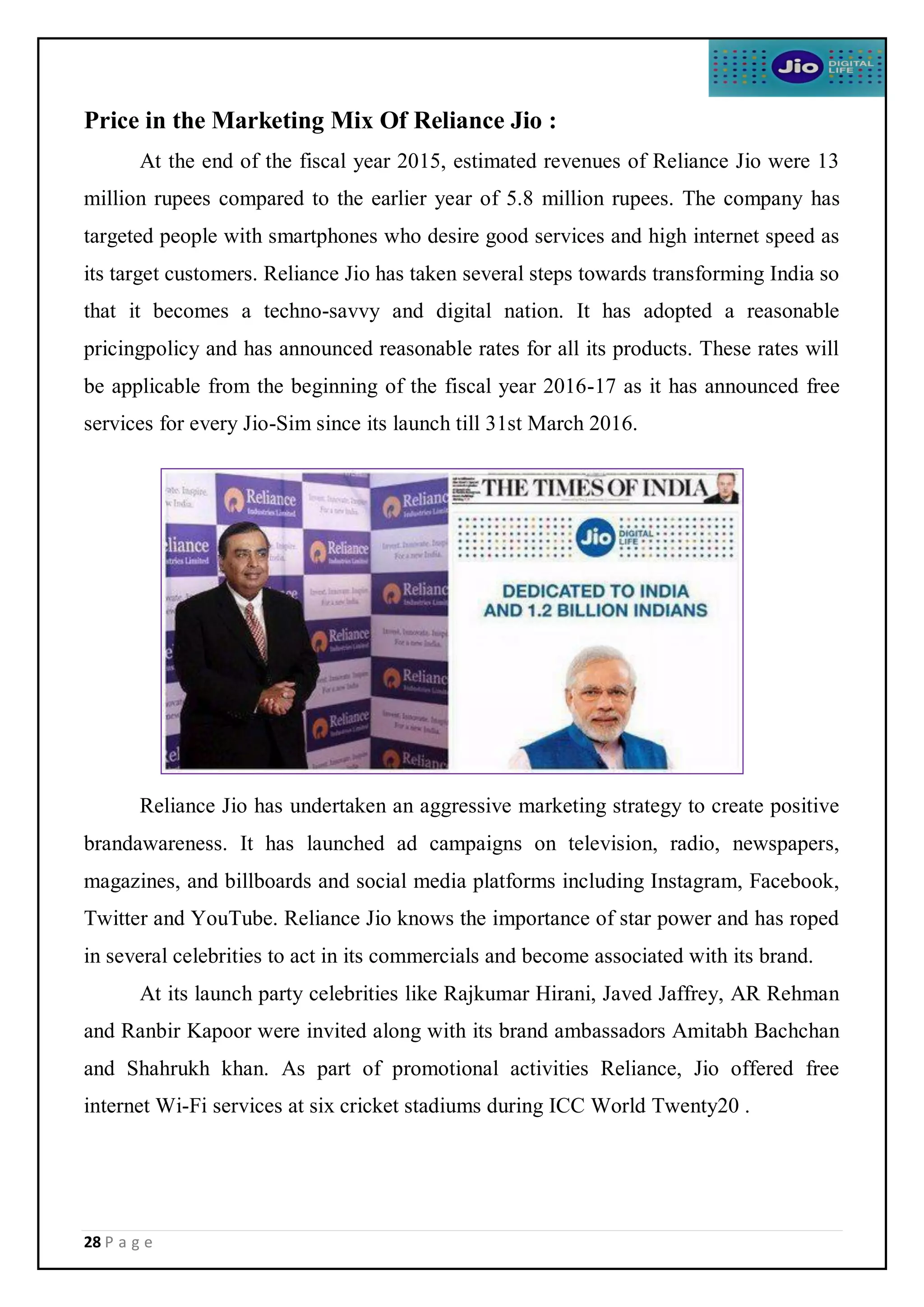 28 P a g e
Price in the Marketing Mix Of Reliance Jio :
At the end of the fiscal year 2015, estimated revenues of Reliance Jio were 13
million rupees compared to the earlier year of 5.8 million rupees. The company has
targeted people with smartphones who desire good services and high internet speed as
its target customers. Reliance Jio has taken several steps towards transforming India so
that it becomes a techno-savvy and digital nation. It has adopted a reasonable
pricingpolicy and has announced reasonable rates for all its products. These rates will
be applicable from the beginning of the fiscal year 2016-17 as it has announced free
services for every Jio-Sim since its launch till 31st March 2016.
Reliance Jio has undertaken an aggressive marketing strategy to create positive
brandawareness. It has launched ad campaigns on television, radio, newspapers,
magazines, and billboards and social media platforms including Instagram, Facebook,
Twitter and YouTube. Reliance Jio knows the importance of star power and has roped
in several celebrities to act in its commercials and become associated with its brand.
At its launch party celebrities like Rajkumar Hirani, Javed Jaffrey, AR Rehman
and Ranbir Kapoor were invited along with its brand ambassadors Amitabh Bachchan
and Shahrukh khan. As part of promotional activities Reliance, Jio offered free
internet Wi-Fi services at six cricket stadiums during ICC World Twenty20 .
 