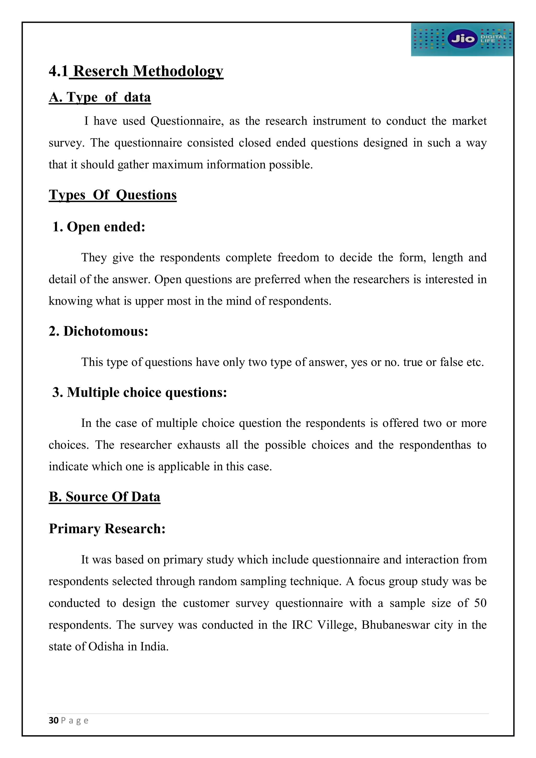 30 P a g e
4.1 Reserch Methodology
A. Type of data
I have used Questionnaire, as the research instrument to conduct the market
survey. The questionnaire consisted closed ended questions designed in such a way
that it should gather maximum information possible.
Types Of Questions
1. Open ended:
They give the respondents complete freedom to decide the form, length and
detail of the answer. Open questions are preferred when the researchers is interested in
knowing what is upper most in the mind of respondents.
2. Dichotomous:
This type of questions have only two type of answer, yes or no. true or false etc.
3. Multiple choice questions:
In the case of multiple choice question the respondents is offered two or more
choices. The researcher exhausts all the possible choices and the respondenthas to
indicate which one is applicable in this case.
B. Source Of Data
Primary Research:
It was based on primary study which include questionnaire and interaction from
respondents selected through random sampling technique. A focus group study was be
conducted to design the customer survey questionnaire with a sample size of 50
respondents. The survey was conducted in the IRC Villege, Bhubaneswar city in the
state of Odisha in India.
 
