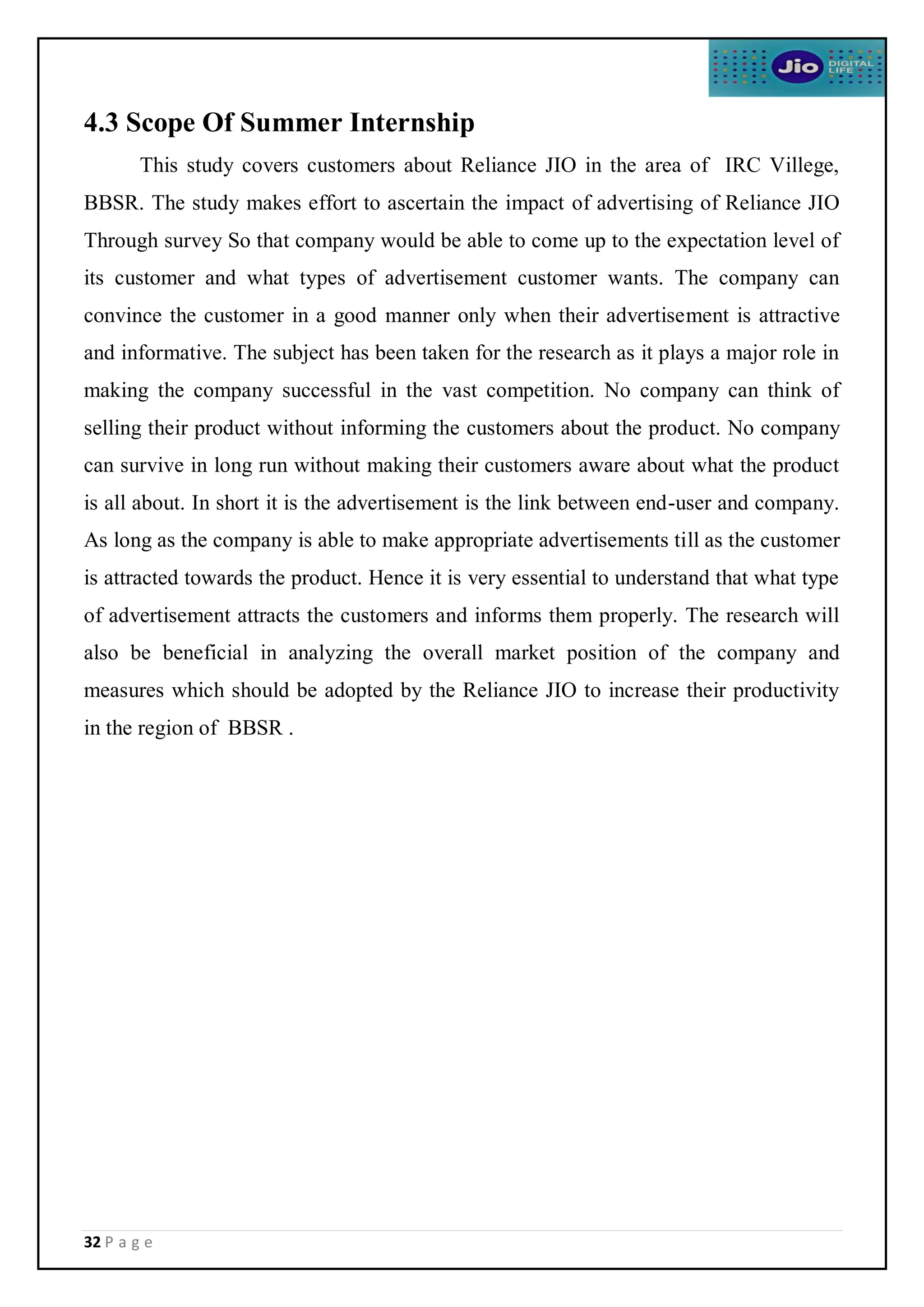 32 P a g e
4.3 Scope Of Summer Internship
This study covers customers about Reliance JIO in the area of IRC Villege,
BBSR. The study makes effort to ascertain the impact of advertising of Reliance JIO
Through survey So that company would be able to come up to the expectation level of
its customer and what types of advertisement customer wants. The company can
convince the customer in a good manner only when their advertisement is attractive
and informative. The subject has been taken for the research as it plays a major role in
making the company successful in the vast competition. No company can think of
selling their product without informing the customers about the product. No company
can survive in long run without making their customers aware about what the product
is all about. In short it is the advertisement is the link between end-user and company.
As long as the company is able to make appropriate advertisements till as the customer
is attracted towards the product. Hence it is very essential to understand that what type
of advertisement attracts the customers and informs them properly. The research will
also be beneficial in analyzing the overall market position of the company and
measures which should be adopted by the Reliance JIO to increase their productivity
in the region of BBSR .
 